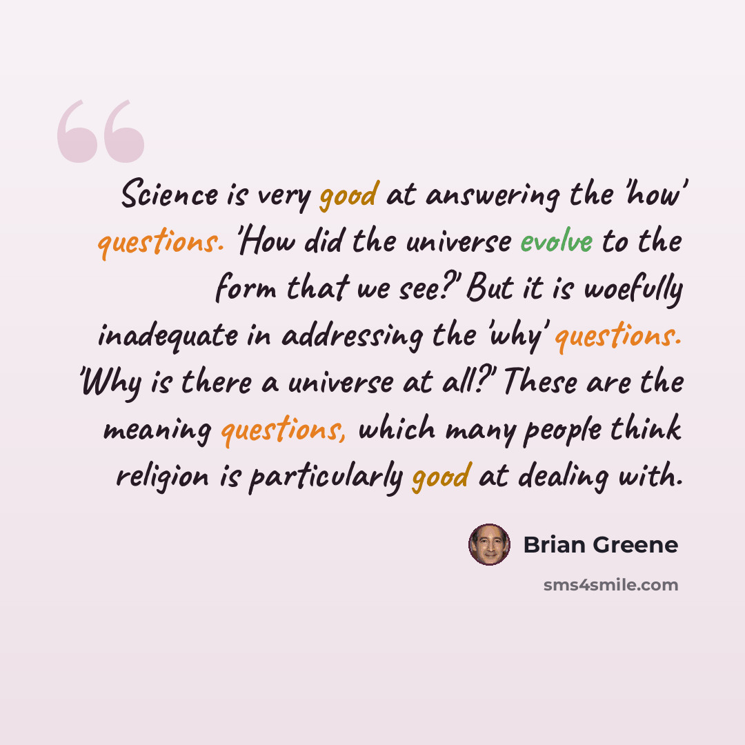 “Science is very good at answering the 'how' questions. 'How did the universe evolve to the form that we see?' But it is woefully inadequate in addressing the 'why' questions. 'Why is there a universe at all?' These are the meaning questions, which many people think religion is particularly good at…” quote by Brian Greene