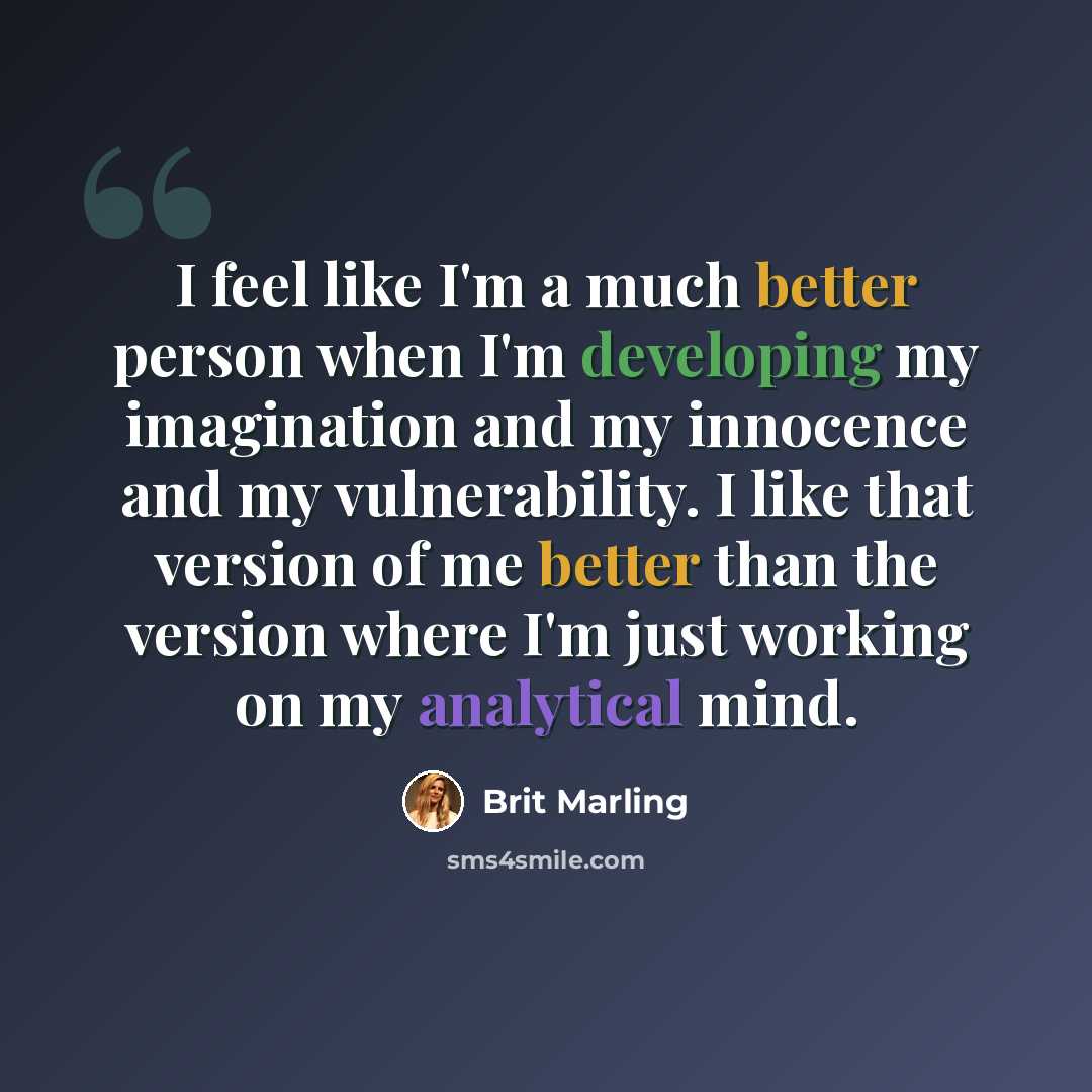 “I feel like I'm a much better person when I'm developing my imagination and my innocence and my vulnerability. I like that version of me better than the version where I'm just working on my analytical mind.” quote by Brit Marling