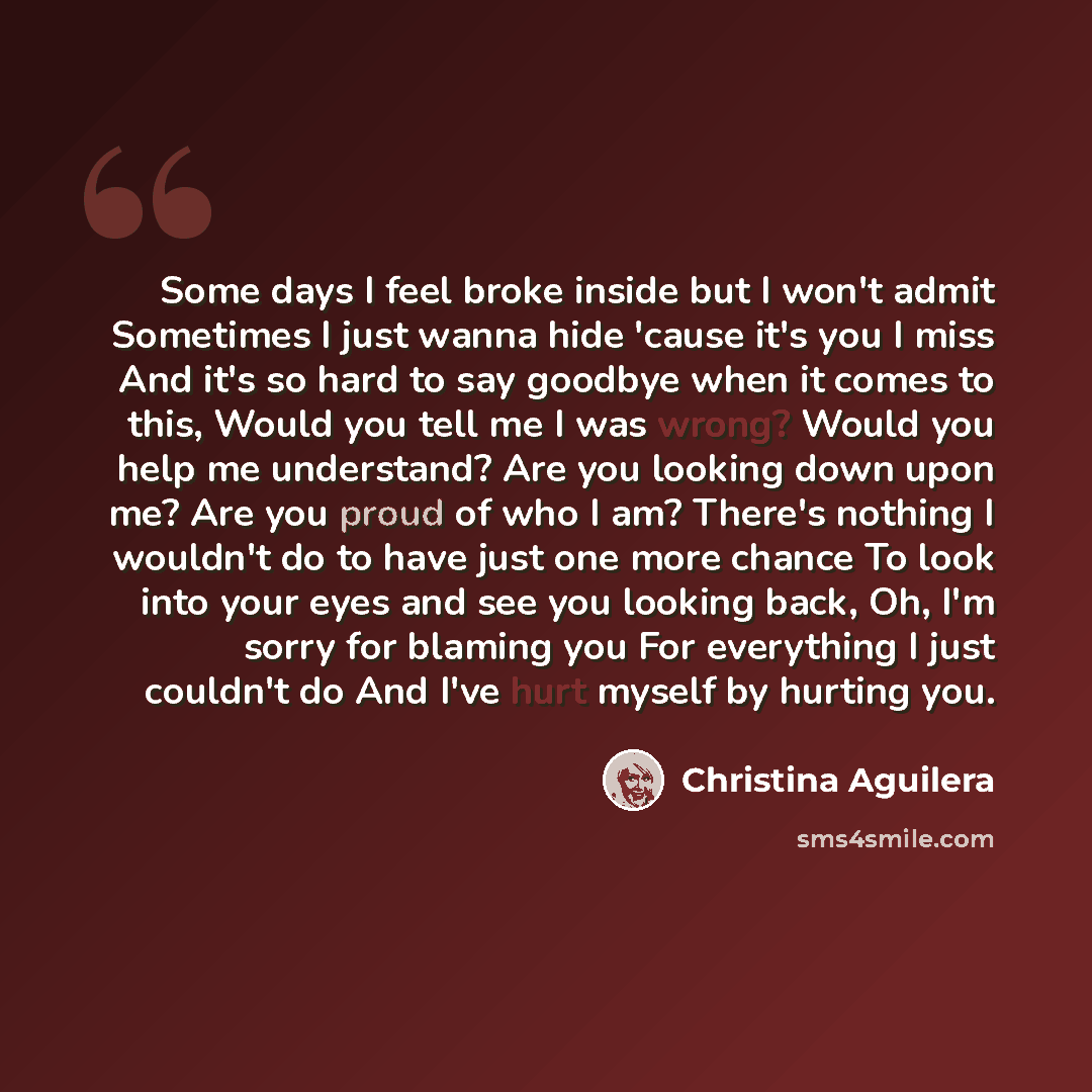 “Some days I feel broke inside but I won't admit Sometimes I just wanna hide 'cause it's you I miss And it's so hard to say goodbye when it comes to this, Would you tell me I was wrong? Would you help me understand? Are you looking down upon me? Are you proud of who I am? There's nothing I wouldn't…” quote by Christina Aguilera