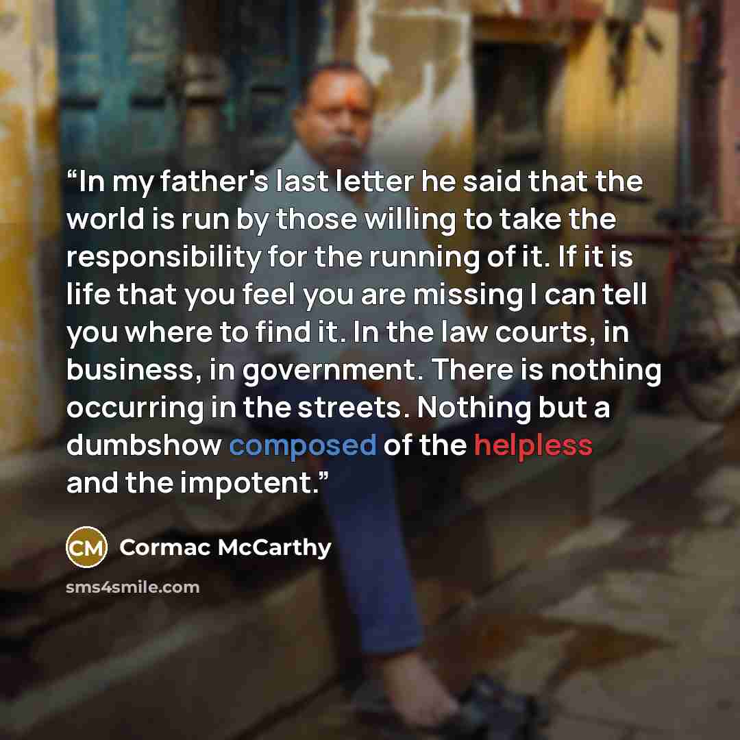 “In my father's last letter he said that the world is run by those willing to take the responsibility for the running of it. If it is life that you feel you are missing I can tell you where to find it. In the law courts, in business, in government. There is nothing occurring in the streets. Nothing…” quote by Cormac McCarthy