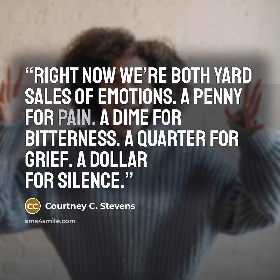 “Right now we’re both yard sales of emotions. A penny for pain. A dime for bitterness. A quarter for grief. A dollar for silence.” quote by Courtney C. Stevens