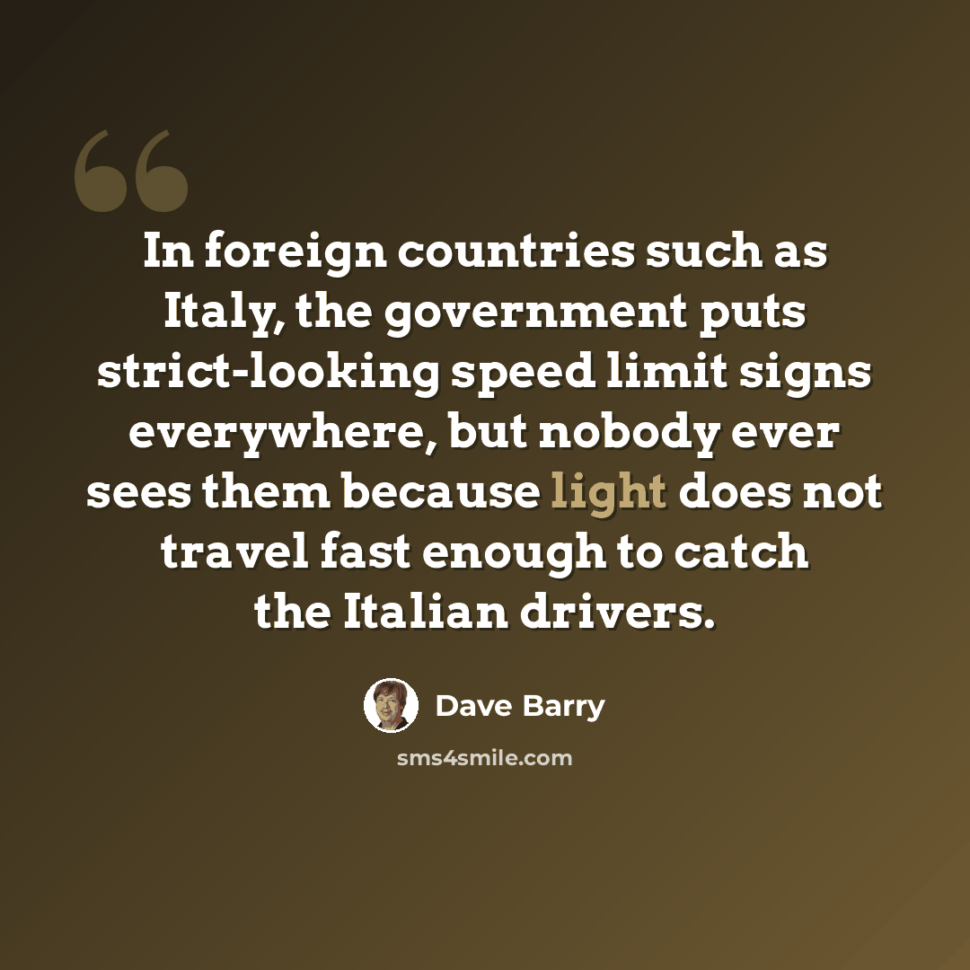 “In foreign countries such as Italy, the government puts strict-looking speed limit signs everywhere, but nobody ever sees them because light does not travel fast enough to catch the Italian drivers.” quote by Dave Barry
