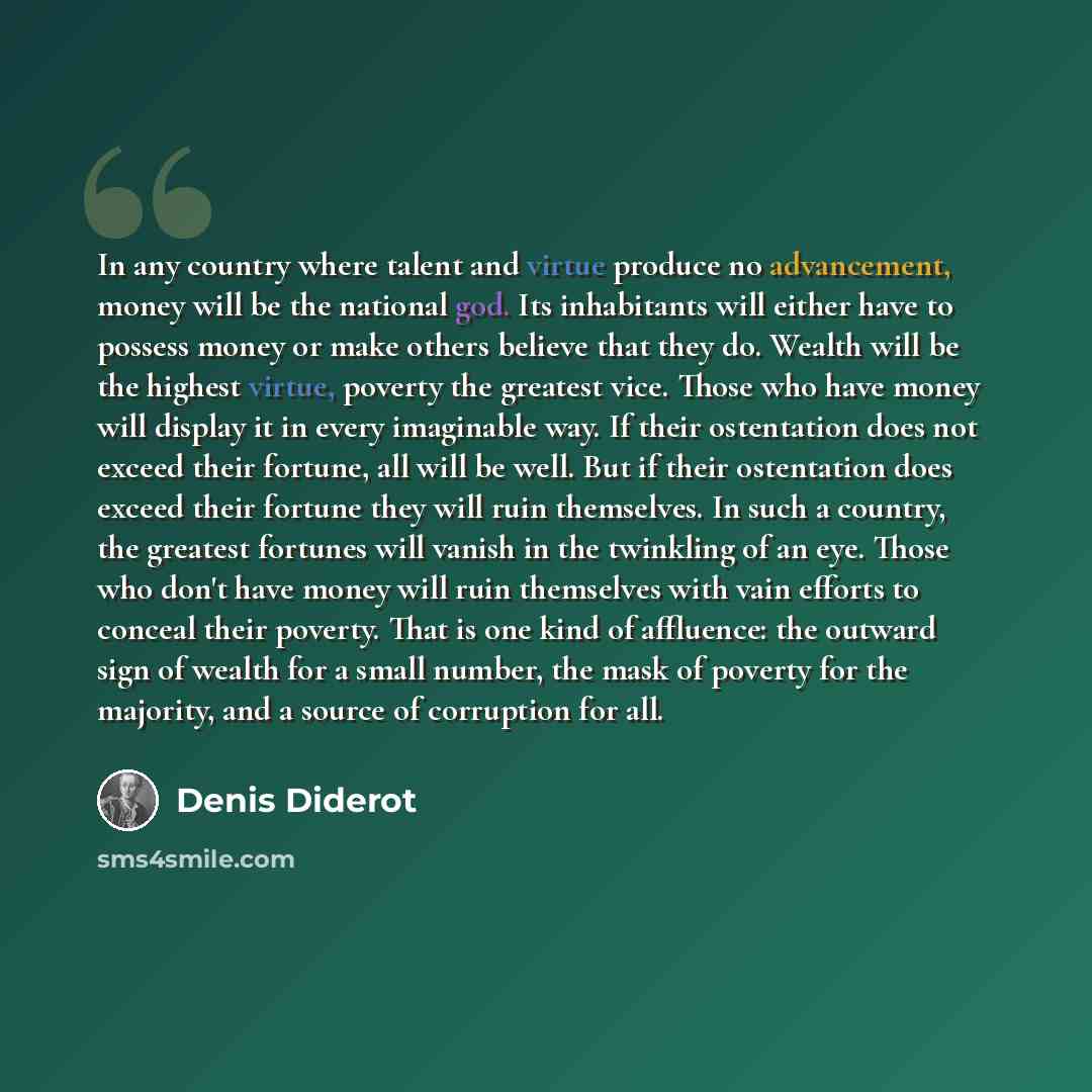 “In any country where talent and virtue produce no advancement, money will be the national god. Its inhabitants will either have to possess money or make others believe that they do. Wealth will be the highest virtue, poverty the greatest vice. Those who have money will display it in every…” quote by Denis Diderot