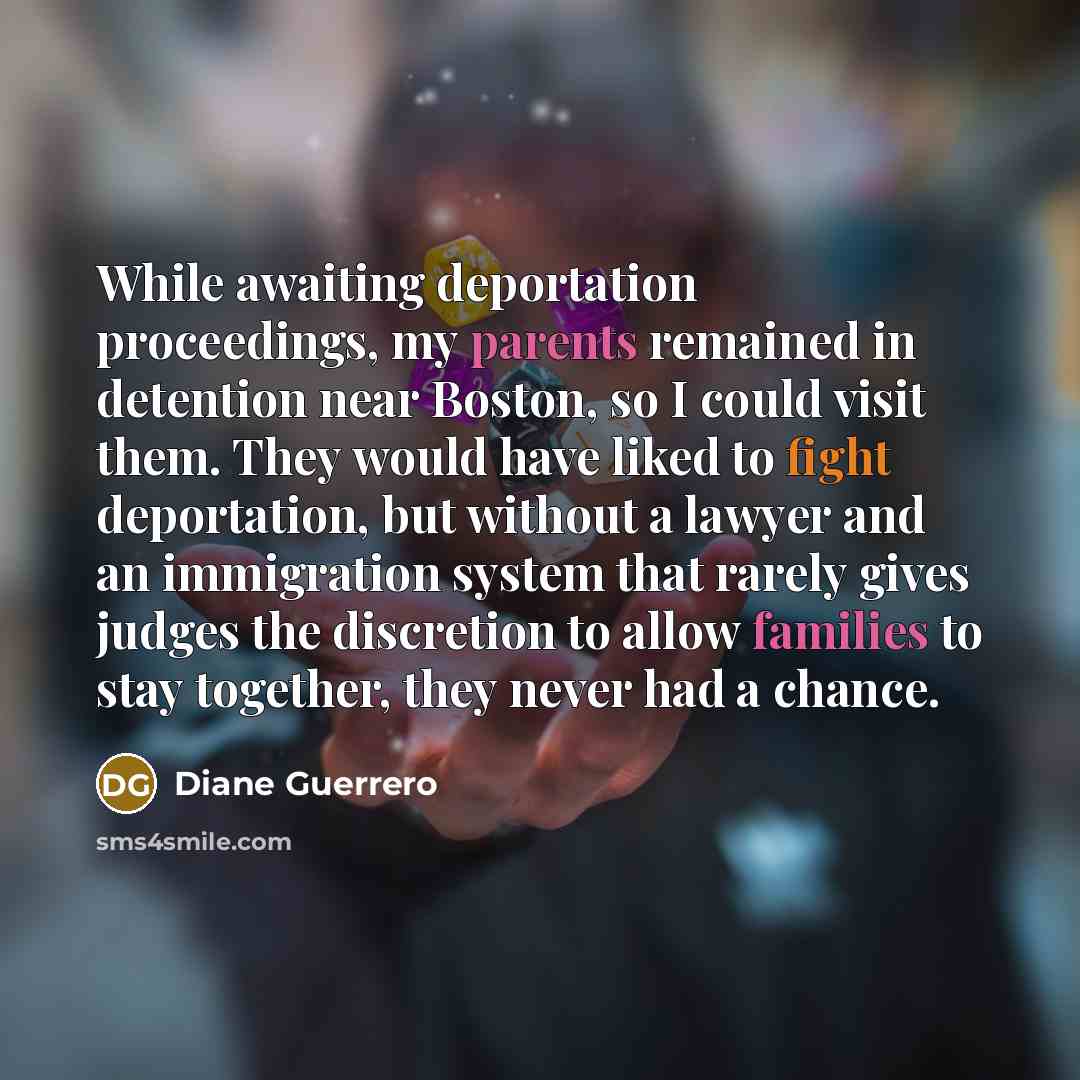 “While awaiting deportation proceedings, my parents remained in detention near Boston, so I could visit them. They would have liked to fight deportation, but without a lawyer and an immigration system that rarely gives judges the discretion to allow families to stay together, they never had a chance.” quote by Diane Guerrero