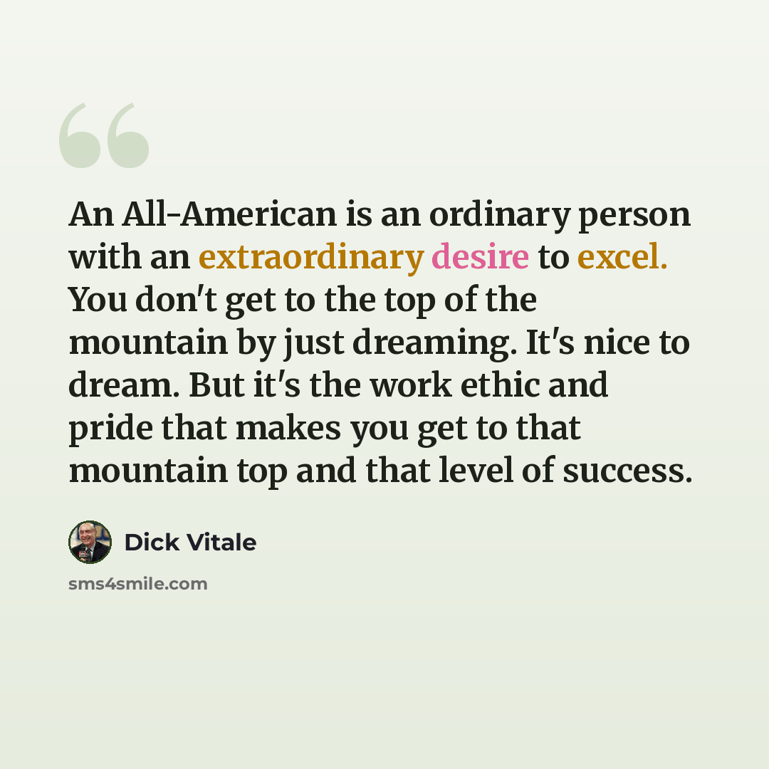 “An All-American is an ordinary person with an extraordinary desire to excel. You don't get to the top of the mountain by just dreaming. It's nice to dream. But it's the work ethic and pride that makes you get to that mountain top and that level of success.” quote by Dick Vitale