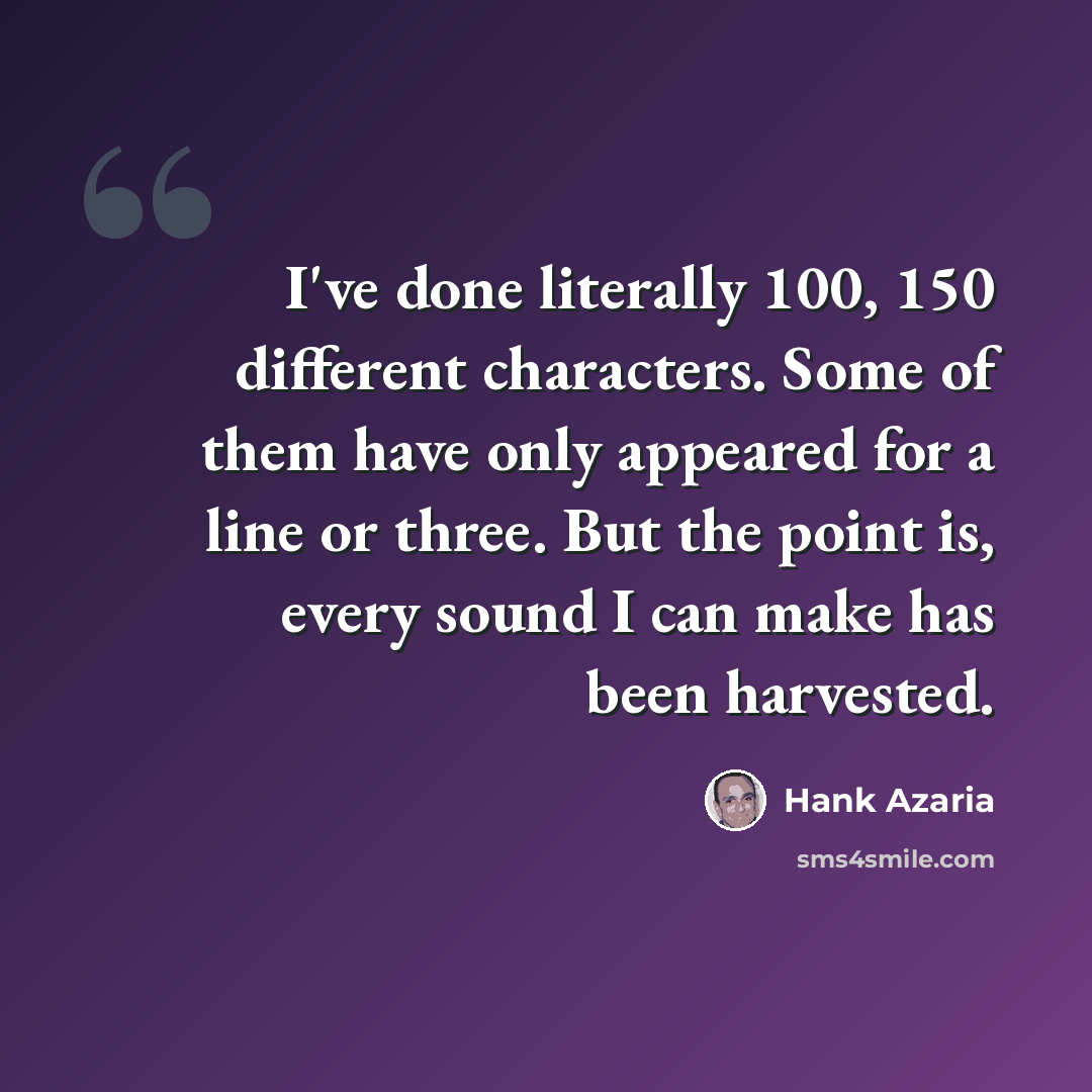 “I've done literally 100, 150 different characters. Some of them have only appeared for a line or three. But the point is, every sound I can make has been harvested.” quote by Hank Azaria