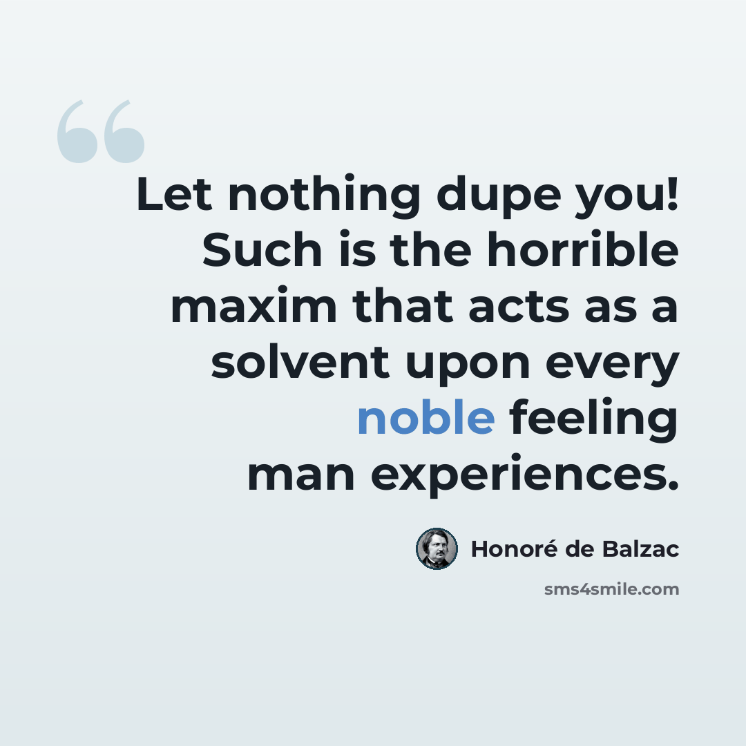 “Let nothing dupe you! Such is the horrible maxim that acts as a solvent upon every noble feeling man experiences.” quote by Honore de Balzac