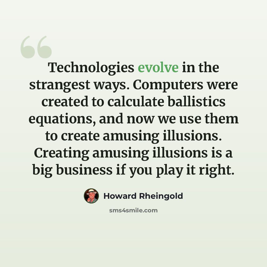 “Technologies evolve in the strangest ways. Computers were created to calculate ballistics equations, and now we use them to create amusing illusions. Creating amusing illusions is a big business if you play it right.” quote by Howard Rheingold