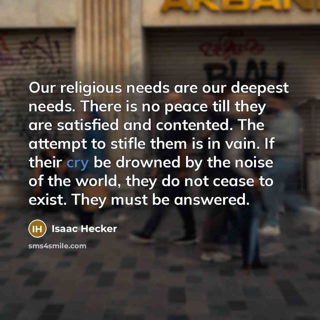 “Our religious needs are our deepest needs. There is no peace till they are satisfied and contented. The attempt to stifle them is in vain. If their cry be drowned by the noise of the world, they do not cease to exist. They must be answered.” quote by Isaac Hecker