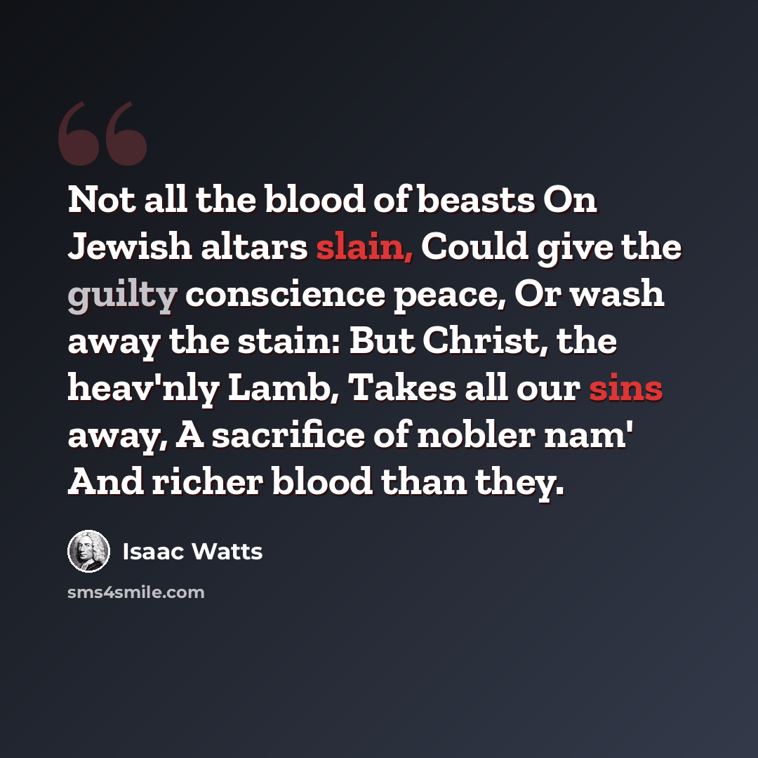 “Not all the blood of beasts On Jewish altars slain, Could give the guilty conscience peace, Or wash away the stain: But Christ, the heav'nly Lamb, Takes all our sins away, A sacrifice of nobler nam' And richer blood than they.” quote by Isaac Watts