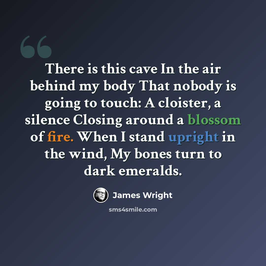 “There is this cave In the air behind my body That nobody is going to touch: A cloister, a silence Closing around a blossom of fire. When I stand upright in the wind, My bones turn to dark emeralds.” quote by James Wright