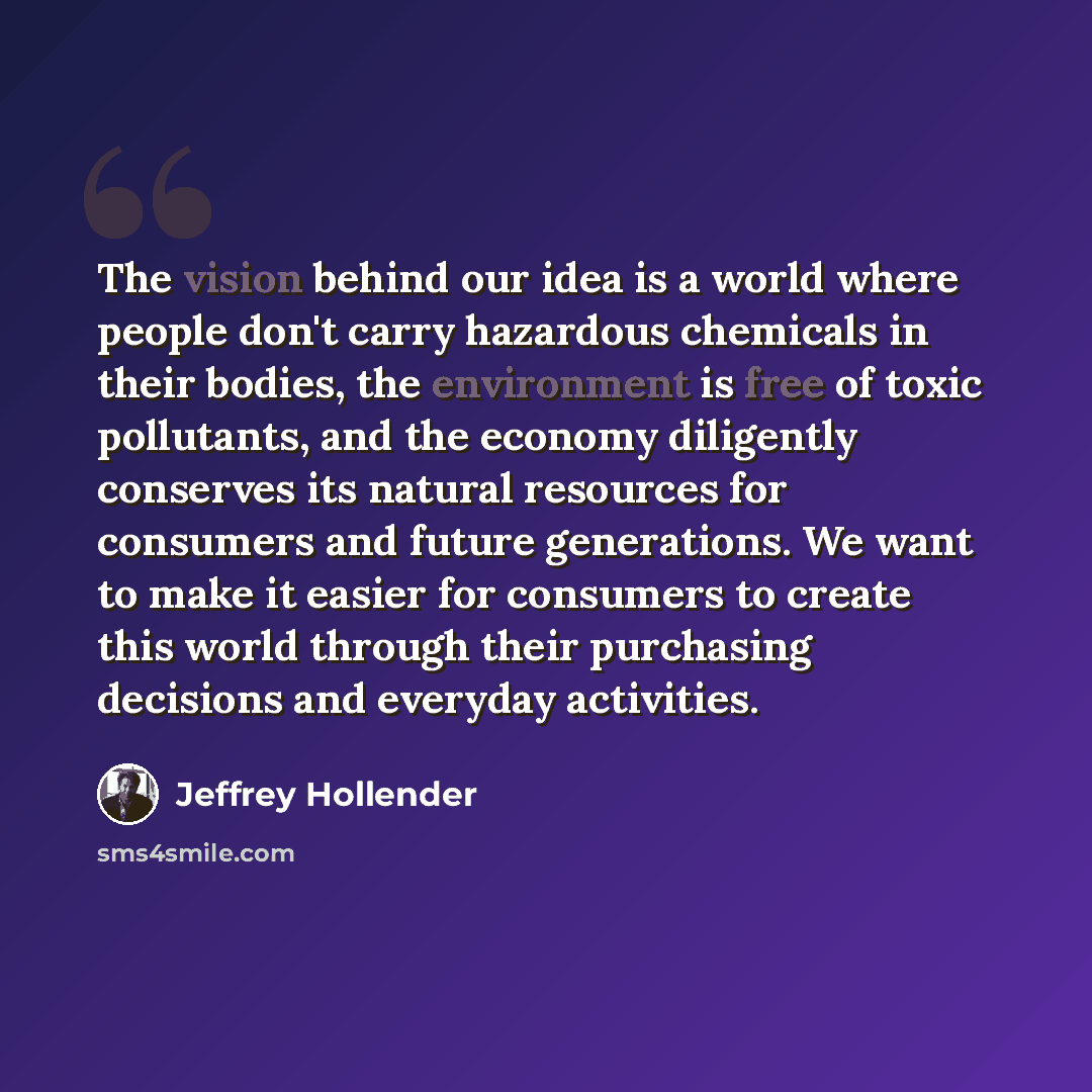 “The vision behind our idea is a world where people don't carry hazardous chemicals in their bodies, the environment is free of toxic pollutants, and the economy diligently conserves its natural resources for consumers and future generations. We want to make it easier for consumers to create this…” quote by Jeffrey Hollender