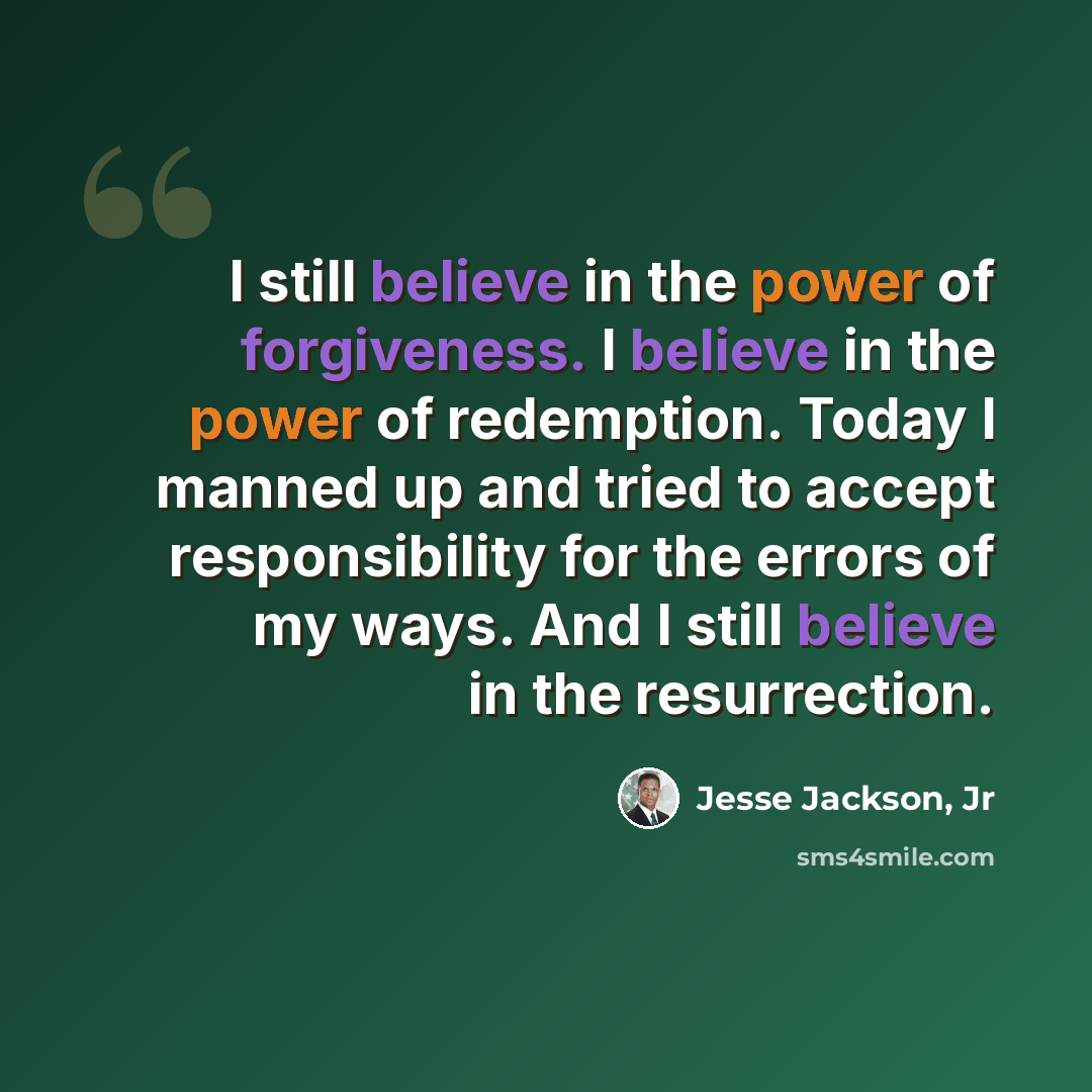 “I still believe in the power of forgiveness. I believe in the power of redemption. Today I manned up and tried to accept responsibility for the errors of my ways. And I still believe in the resurrection.” quote by Jesse Jackson, Jr