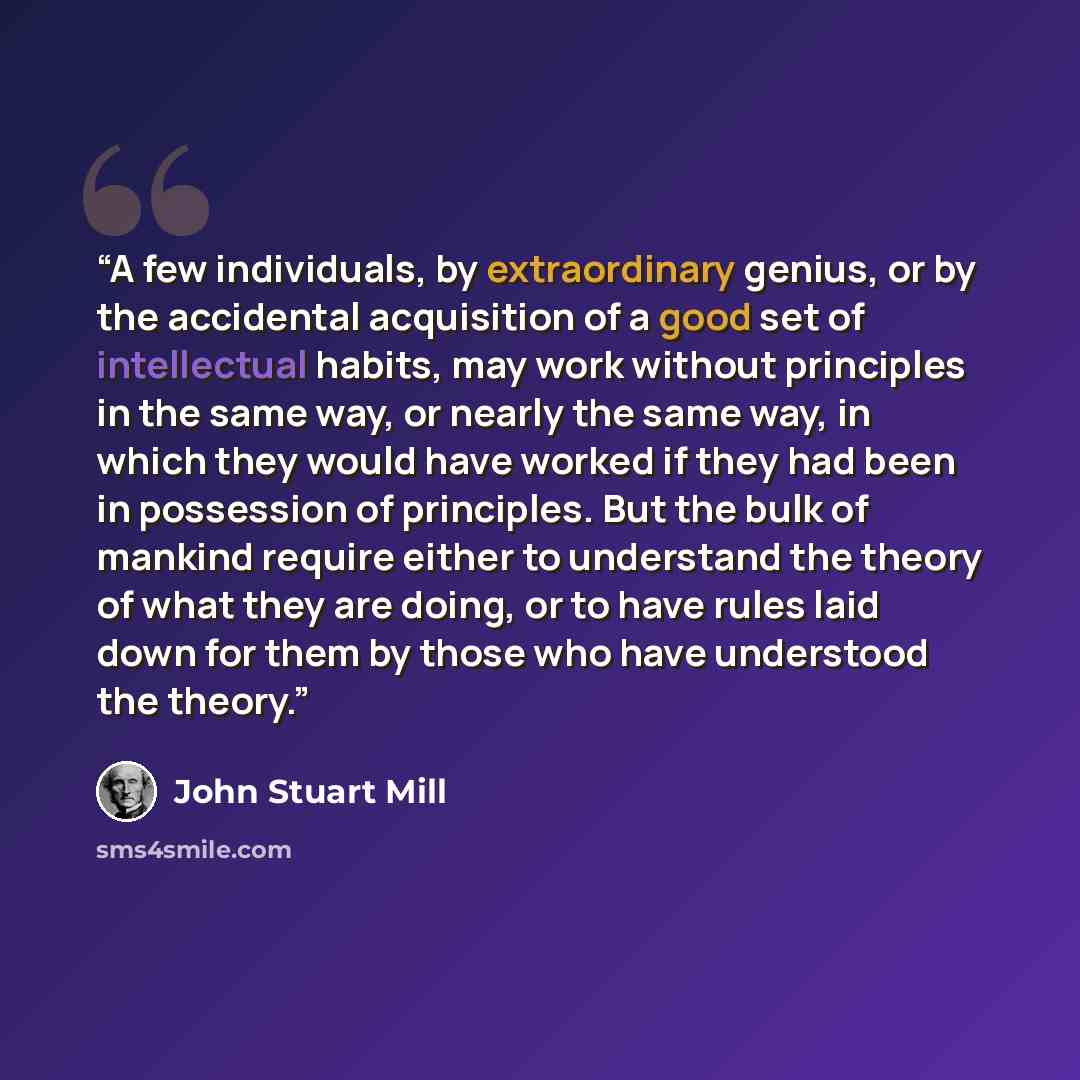 “A few individuals, by extraordinary genius, or by the accidental acquisition of a good set of intellectual habits, may work without principles in the same way, or nearly the same way, in which they would have worked if they had been in possession of principles. But the bulk of mankind require…” quote by John Stuart Mill
