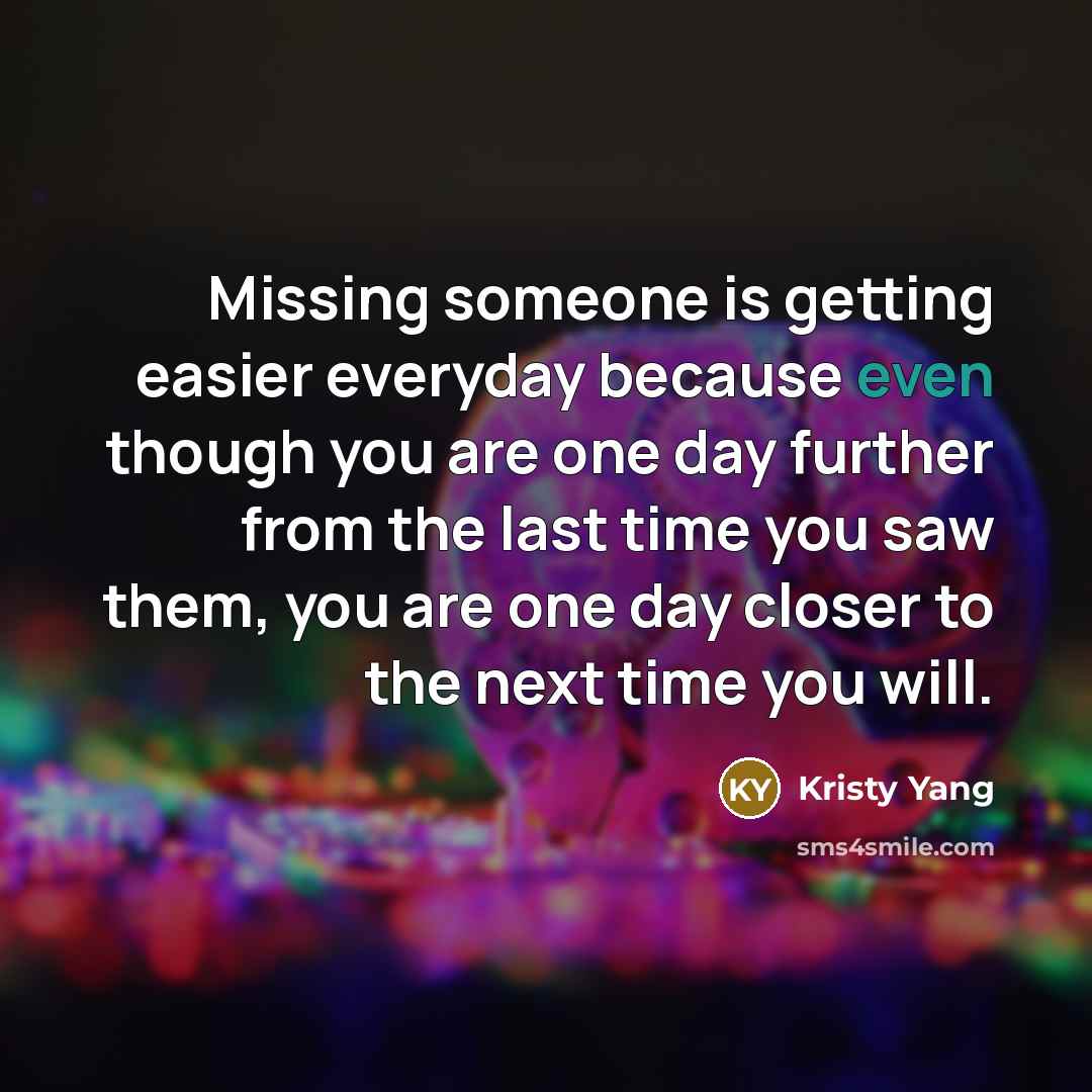 “Missing someone is getting easier everyday because even though you are one day further from the last time you saw them, you are one day closer to the next time you will.” quote by Kristy Yang