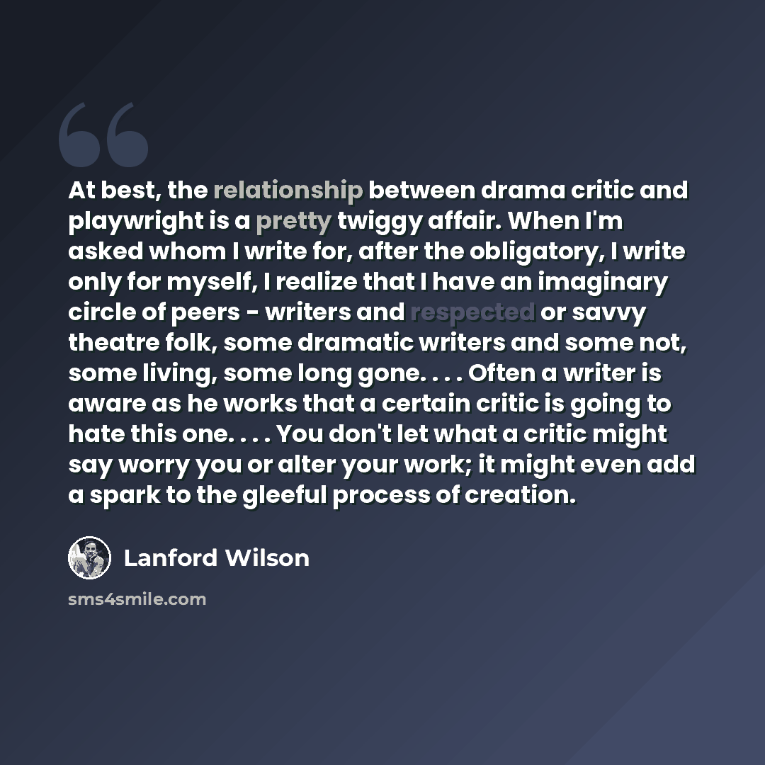 “At best, the relationship between drama critic and playwright is a pretty twiggy affair. When I'm asked whom I write for, after the obligatory, I write only for myself, I realize that I have an imaginary circle of peers - writers and respected or savvy theatre folk, some dramatic writers and some…” quote by Lanford Wilson