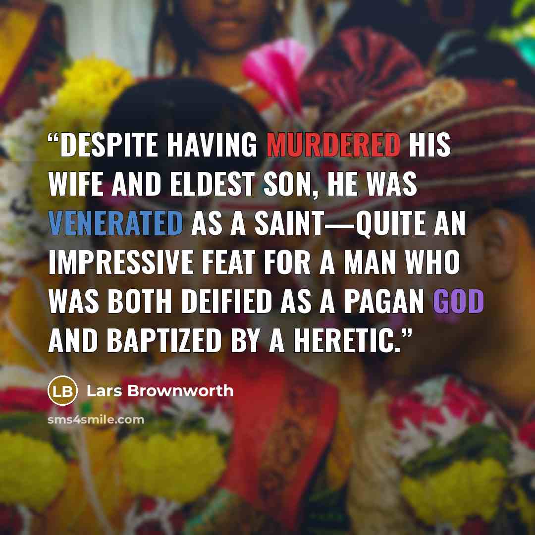 “Despite having murdered his wife and eldest son, he was venerated as a saint—quite an impressive feat for a man who was both deified as a pagan god and baptized by a heretic.” quote by Lars Brownworth