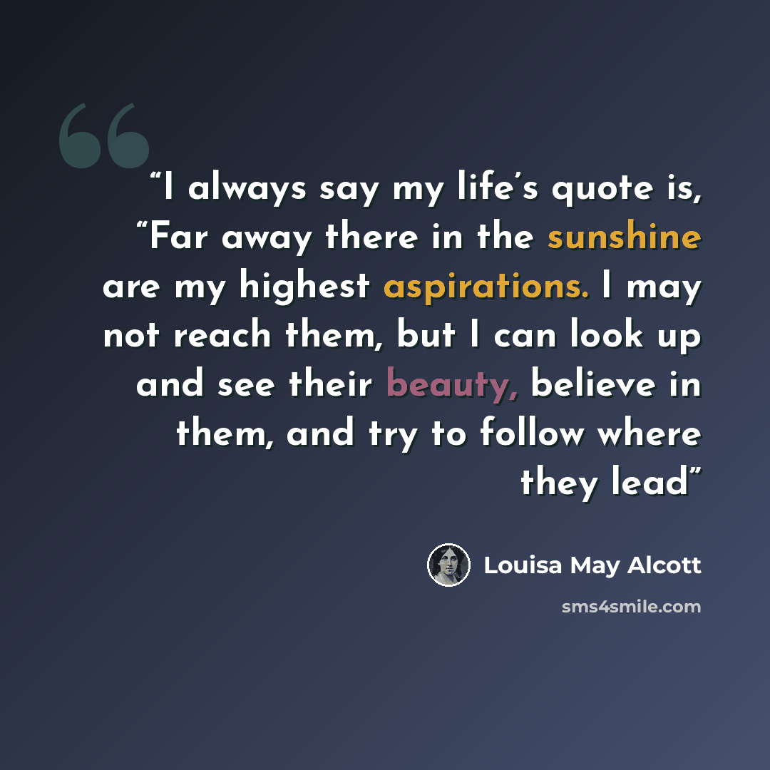 “I always say my life’s quote is, “Far away there in the sunshine are my highest aspirations. I may not reach them, but I can look up and see their beauty, believe in them, and try to follow where they lead” quote by Louisa May Alcott