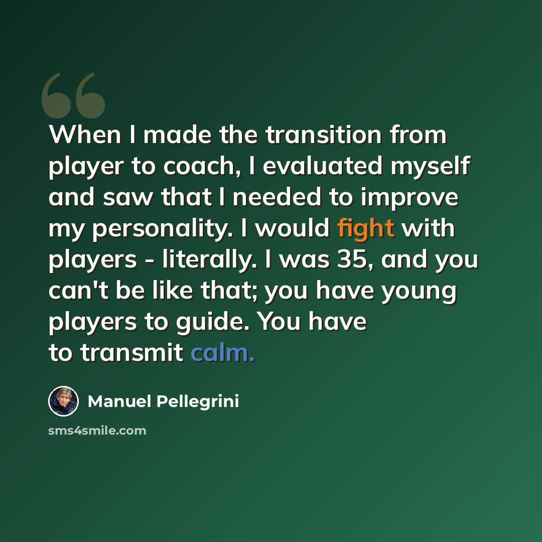 “When I made the transition from player to coach, I evaluated myself and saw that I needed to improve my personality. I would fight with players - literally. I was 35, and you can't be like that; you have young players to guide. You have to transmit calm.” quote by Manuel Pellegrini