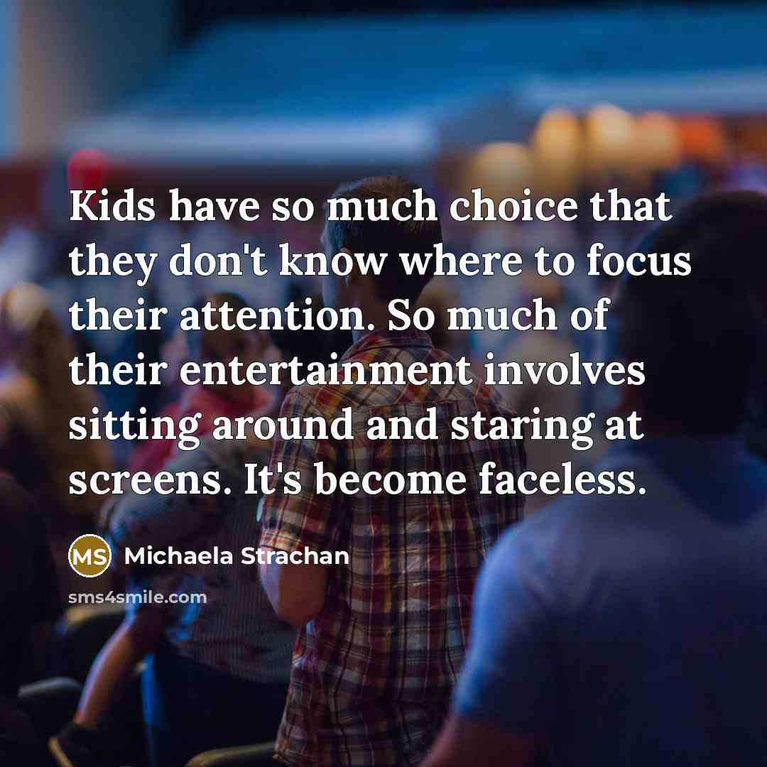 “Kids have so much choice that they don't know where to focus their attention. So much of their entertainment involves sitting around and staring at screens. It's become faceless.” quote by Michaela Strachan