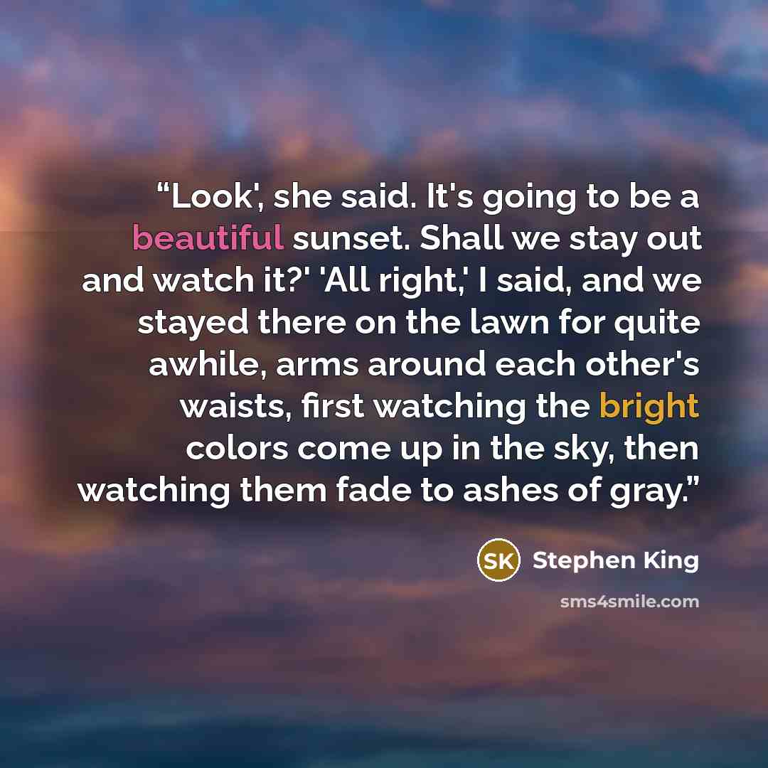 “Look', she said. It's going to be a beautiful sunset. Shall we stay out and watch it?' 'All right,' I said, and we stayed there on the lawn for quite awhile, arms around each other's waists, first watching the bright colors come up in the sky, then watching them fade to ashes of gray.” quote by Stephen King