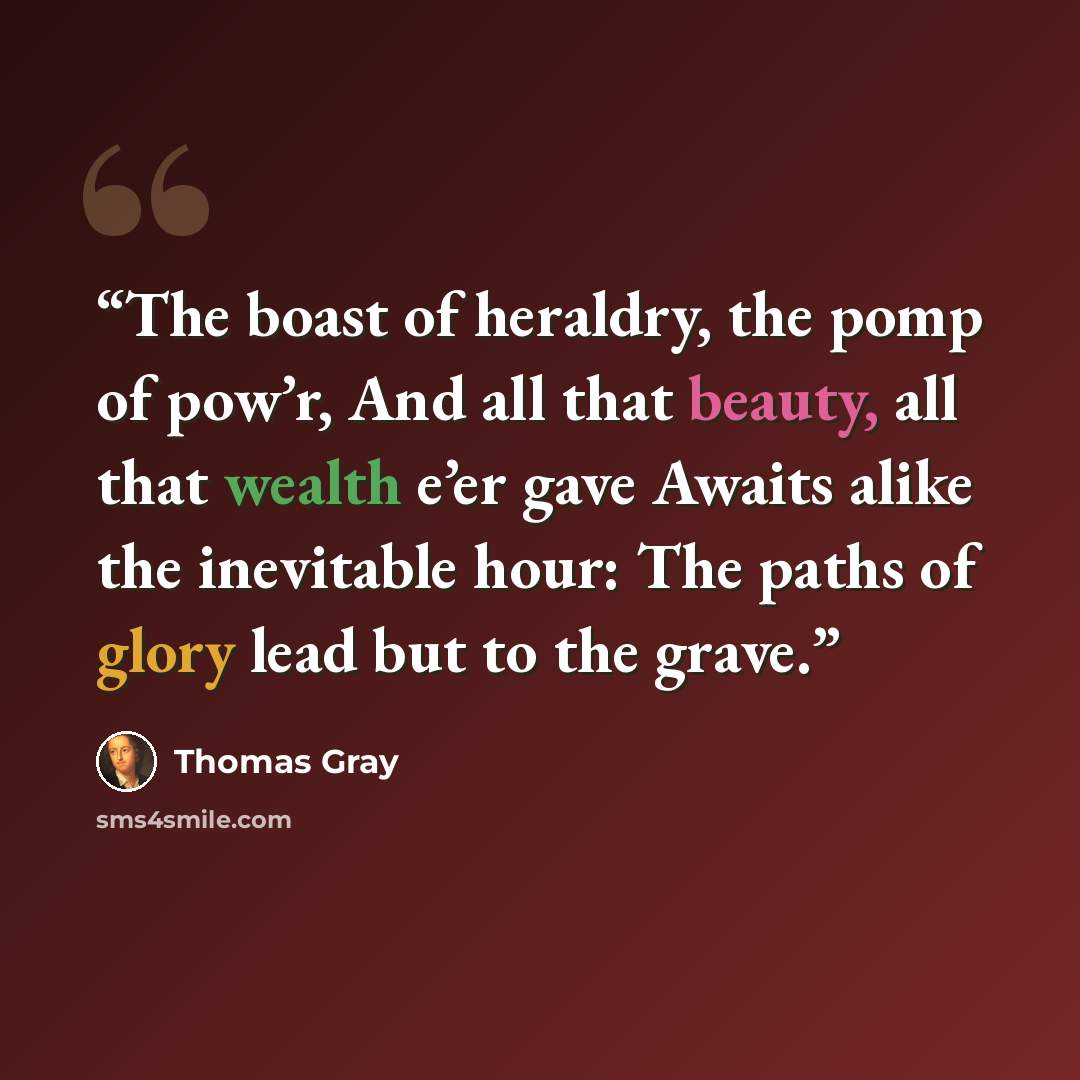 “The boast of heraldry, the pomp of pow’r, And all that beauty, all that wealth e’er gave Awaits alike the inevitable hour: The paths of glory lead but to the grave.” quote by Thomas Gray