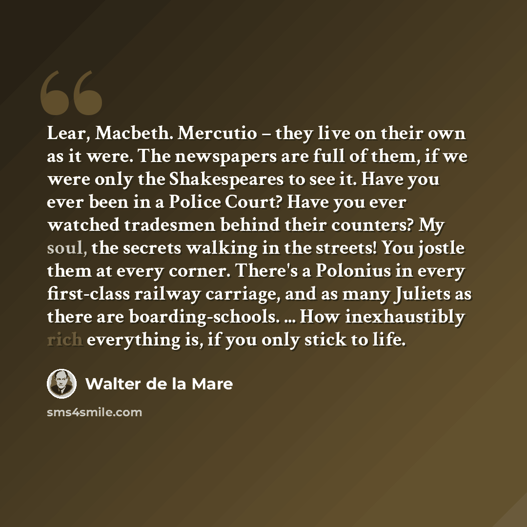 “Lear, Macbeth. Mercutio – they live on their own as it were. The newspapers are full of them, if we were only the Shakespeares to see it. Have you ever been in a Police Court? Have you ever watched tradesmen behind their counters? My soul, the secrets walking in the streets! You jostle them at…” quote by Walter de La Mare
