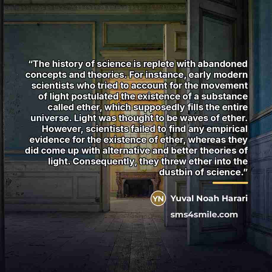 “The history of science is replete with abandoned concepts and theories. For instance, early modern scientists who tried to account for the movement of light postulated the existence of a substance called ether, which supposedly fills the entire universe. Light was thought to be waves of ether…” quote by Yuval Noah Harari