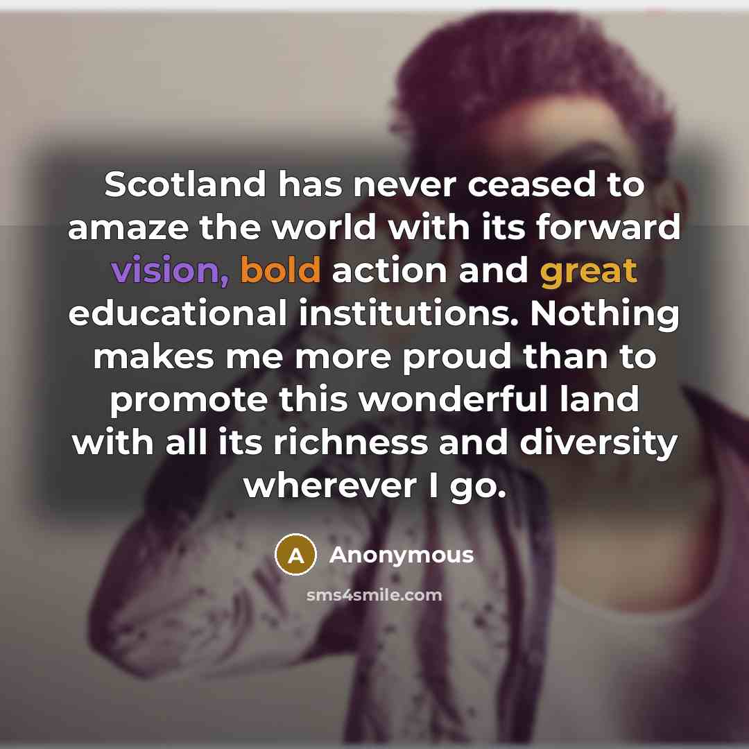 “Scotland has never ceased to amaze the world with its forward vision, bold action and great educational institutions. Nothing makes me more proud than to promote this wonderful land with all its richness and diversity wherever I go.” quote by Anonymous