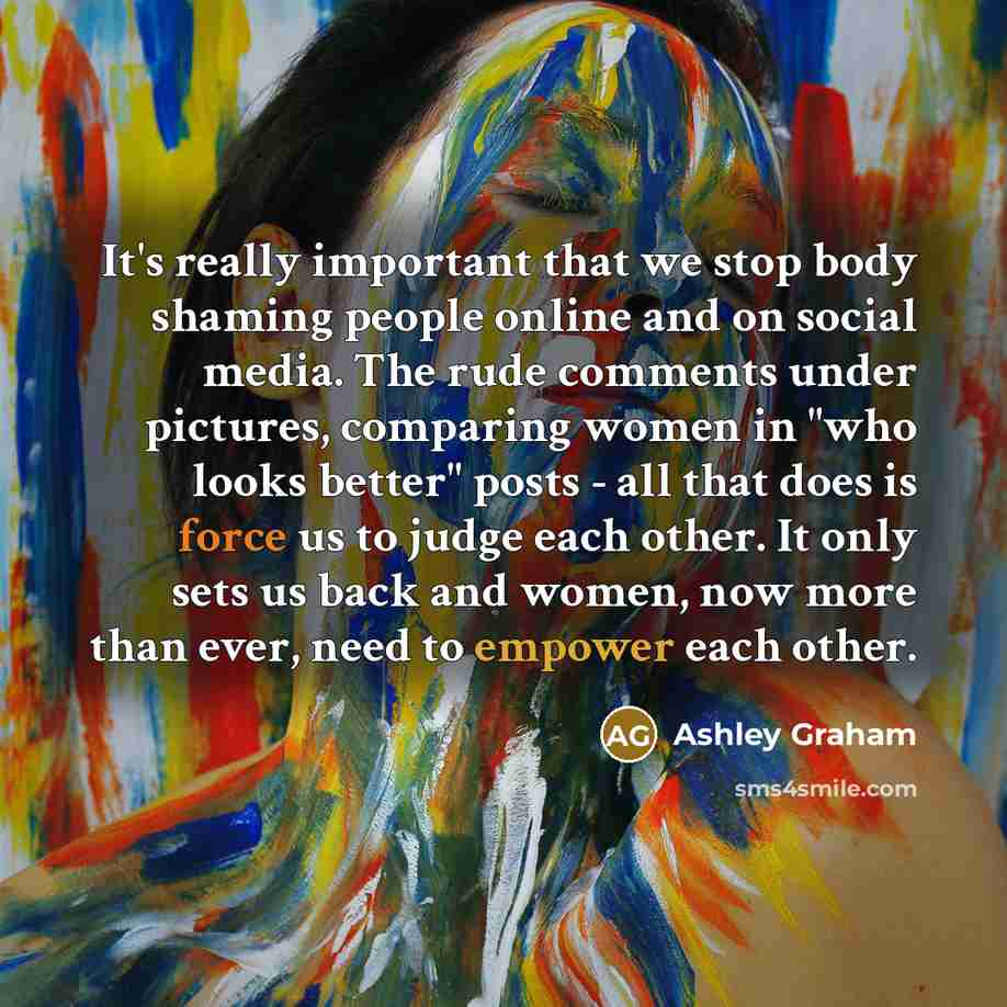 “It's really important that we stop body shaming people online and on social media. The rude comments under pictures, comparing women in "who looks better" posts - all that does is force us to judge each other. It only sets us back and women, now more than ever, need to empower each other.” quote by Ashley Graham
