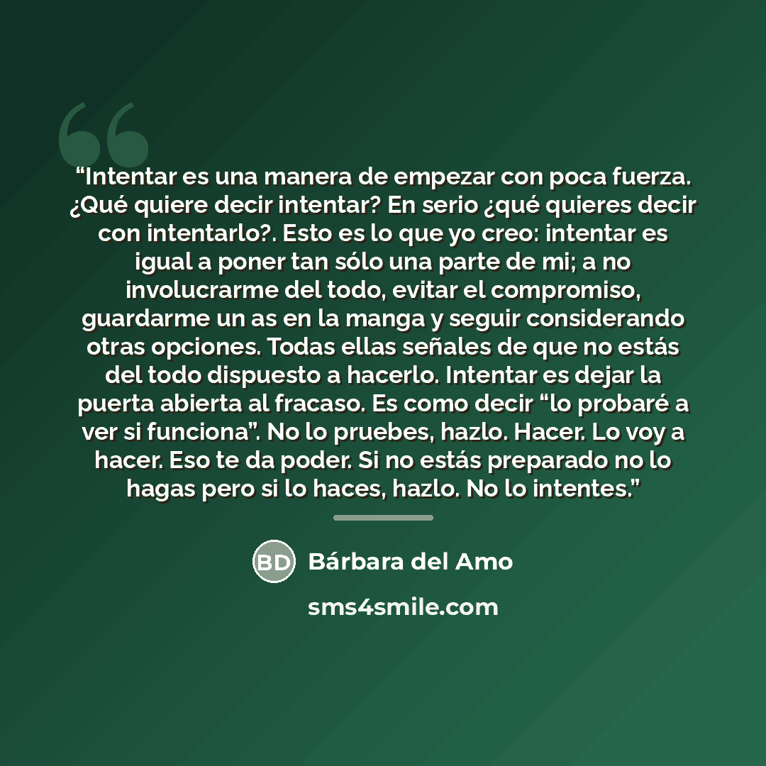 “Intentar es una manera de empezar con poca fuerza. ¿Qué quiere decir intentar? En serio ¿qué quieres decir con intentarlo?. Esto es lo que yo creo: intentar es igual a poner tan sólo una parte de mi; a no involucrarme del todo, evitar el compromiso, guardarme un as en la manga y seguir…” quote by Anonymous
