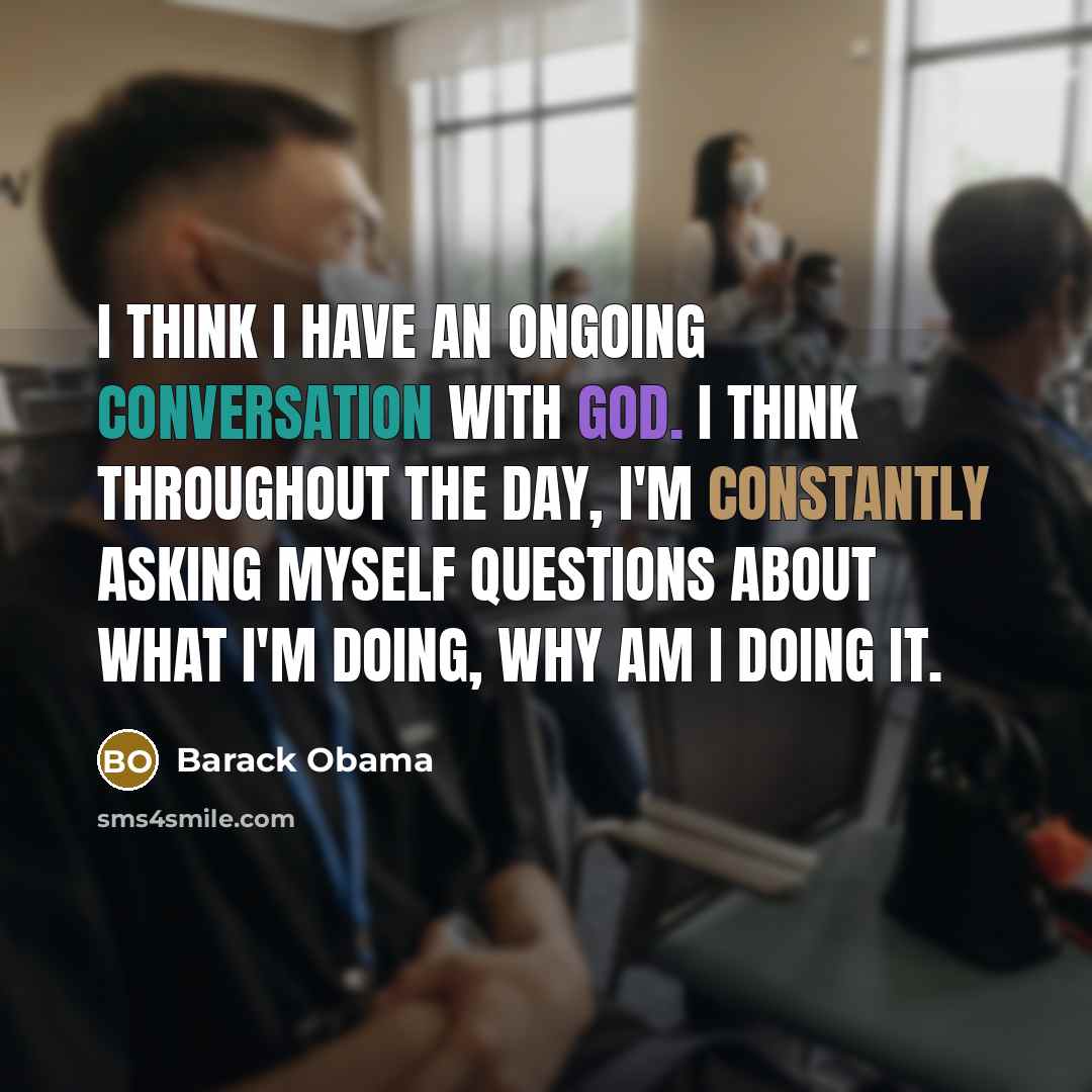 “I think I have an ongoing conversation with God. I think throughout the day, I'm constantly asking myself questions about what I'm doing, why am I doing it.” quote by Barack Obama