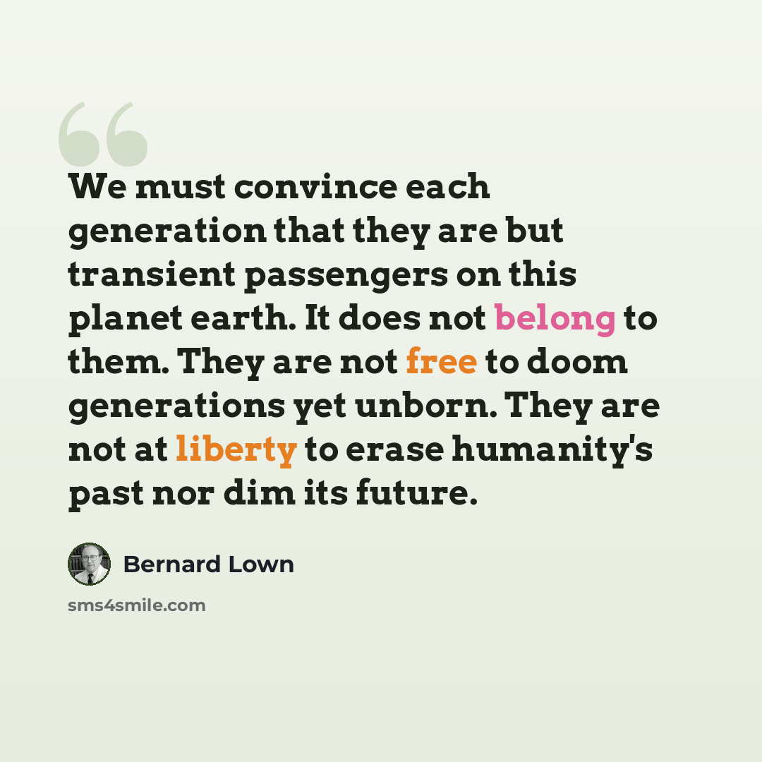 “We must convince each generation that they are but transient passengers on this planet earth. It does not belong to them. They are not free to doom generations yet unborn. They are not at liberty to erase humanity's past nor dim its future.” quote by Bernard Lown