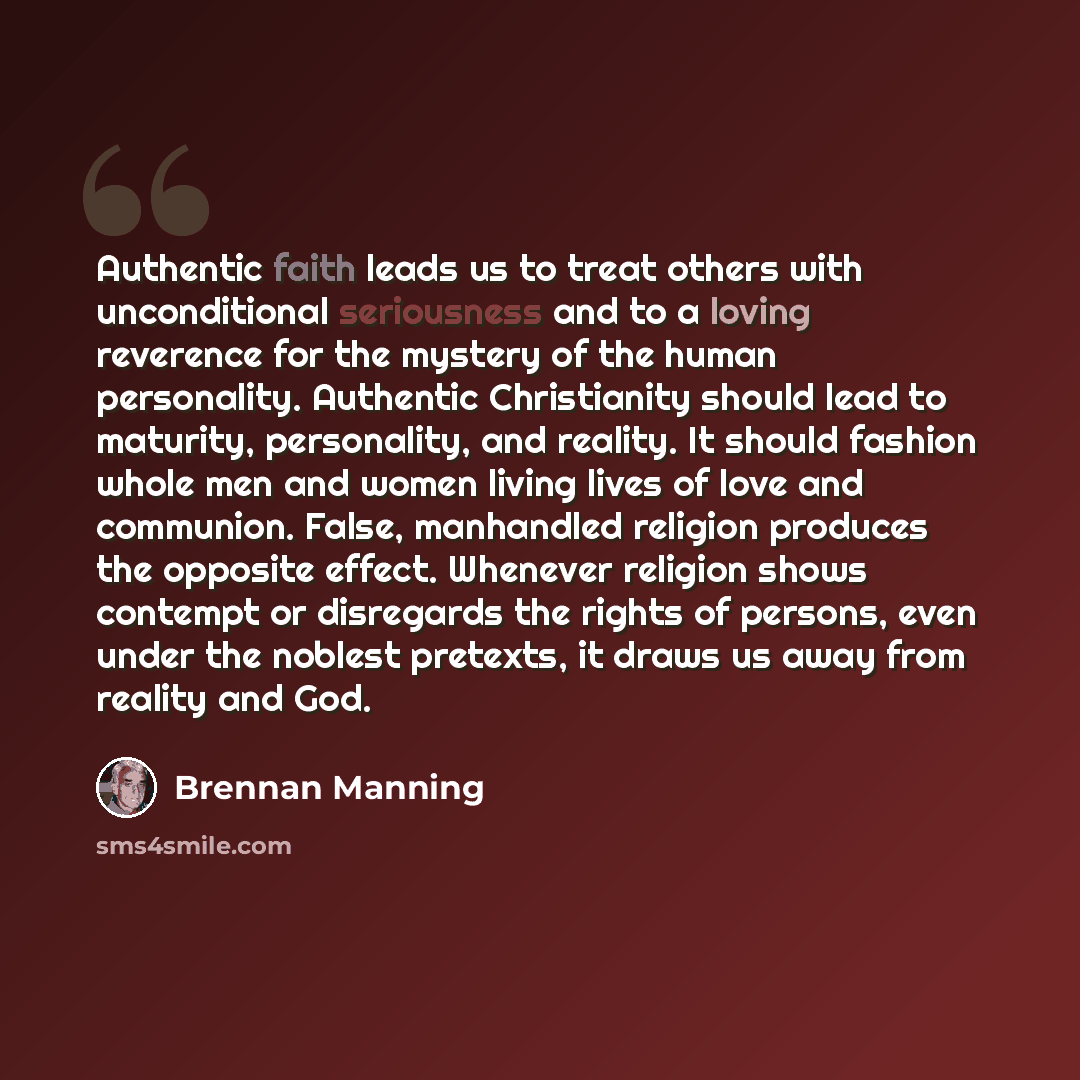 “Authentic faith leads us to treat others with unconditional seriousness and to a loving reverence for the mystery of the human personality. Authentic Christianity should lead to maturity, personality, and reality. It should fashion whole men and women living lives of love and communion. False…” quote by Brennan Manning
