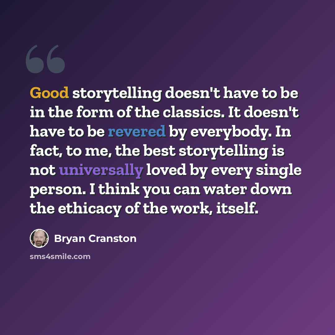 “Good storytelling doesn't have to be in the form of the classics. It doesn't have to be revered by everybody. In fact, to me, the best storytelling is not universally loved by every single person. I think you can water down the ethicacy of the work, itself.” quote by Bryan Cranston