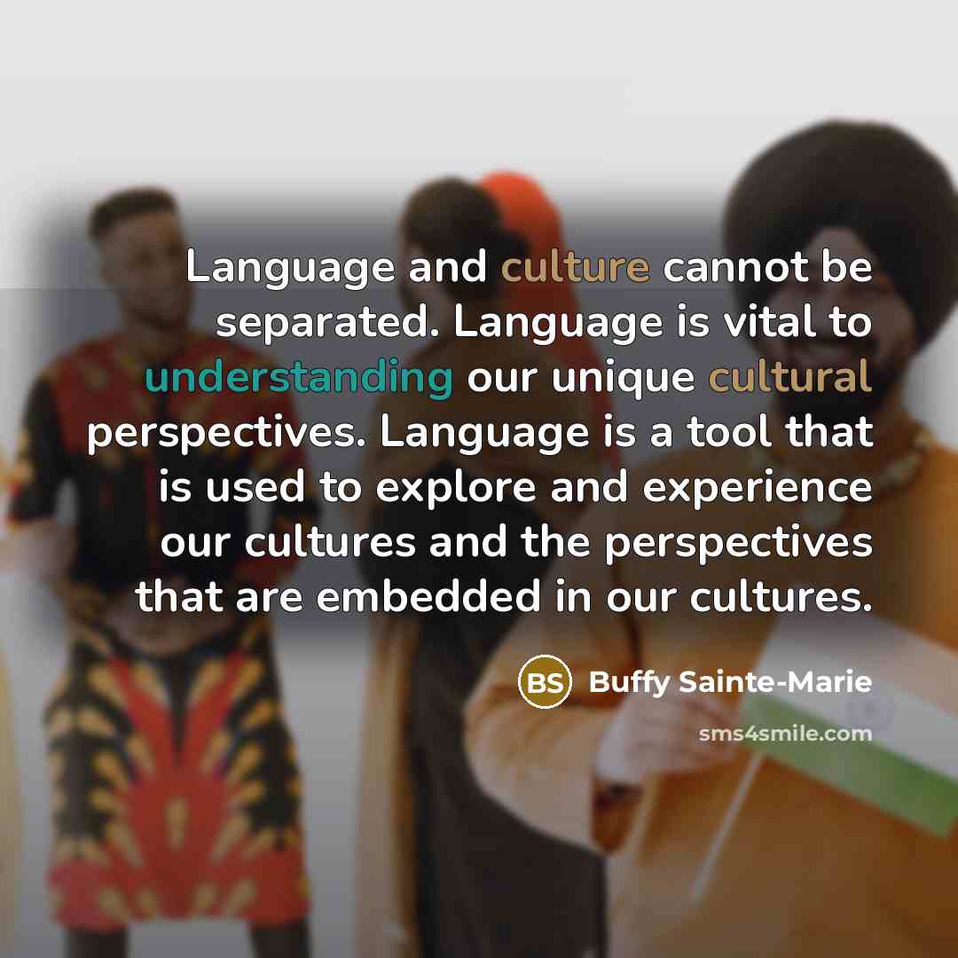 “Language and culture cannot be separated. Language is vital to understanding our unique cultural perspectives. Language is a tool that is used to explore and experience our cultures and the perspectives that are embedded in our cultures.” quote by Buffy Sainte-Marie