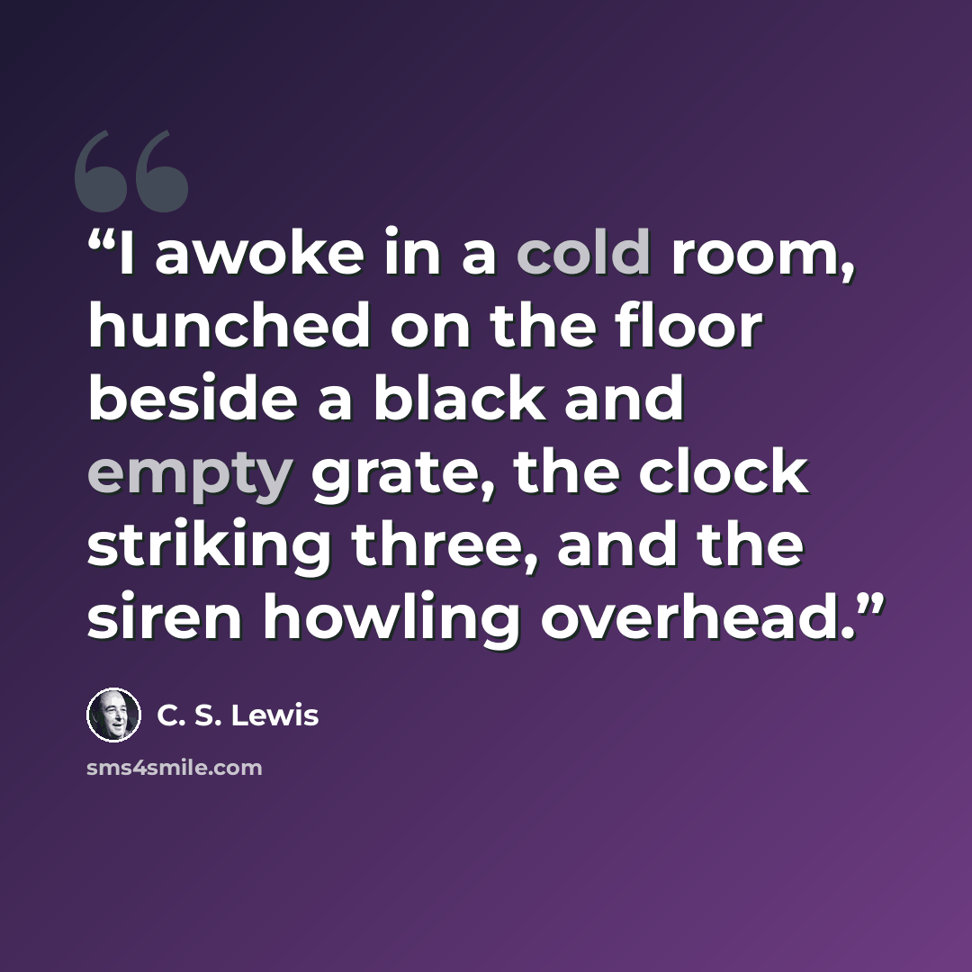 “I awoke in a cold room, hunched on the floor beside a black and empty grate, the clock striking three, and the siren howling overhead.” quote by C. S. Lewis