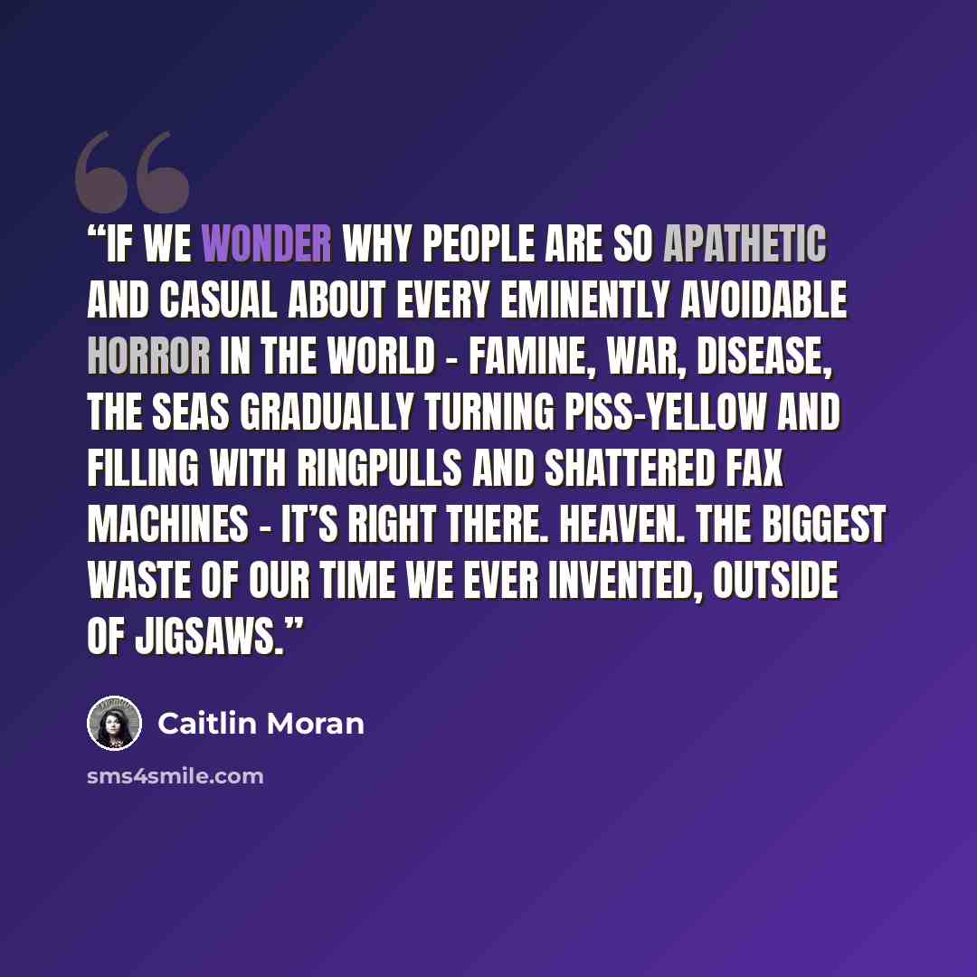 “If we wonder why people are so apathetic and casual about every eminently avoidable horror in the world – famine, war, disease, the seas gradually turning piss-yellow and filling with ringpulls and shattered fax machines – it’s right there. Heaven. The biggest waste of our time we ever invented…” quote by Caitlin Moran