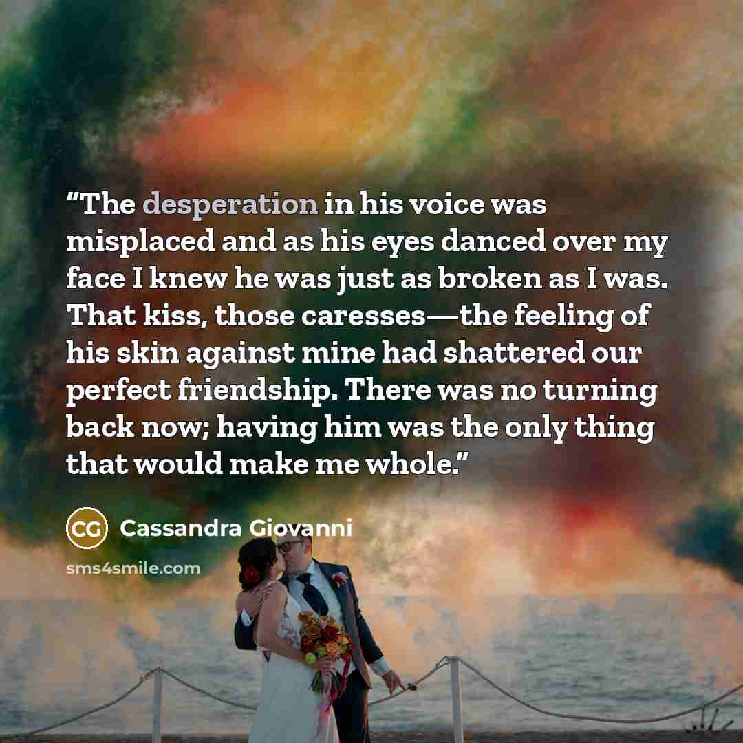 “The desperation in his voice was misplaced and as his eyes danced over my face I knew he was just as broken as I was. That kiss, those caresses—the feeling of his skin against mine had shattered our perfect friendship. There was no turning back now; having him was the only thing that would make me…” quote by Cassandra Giovanni