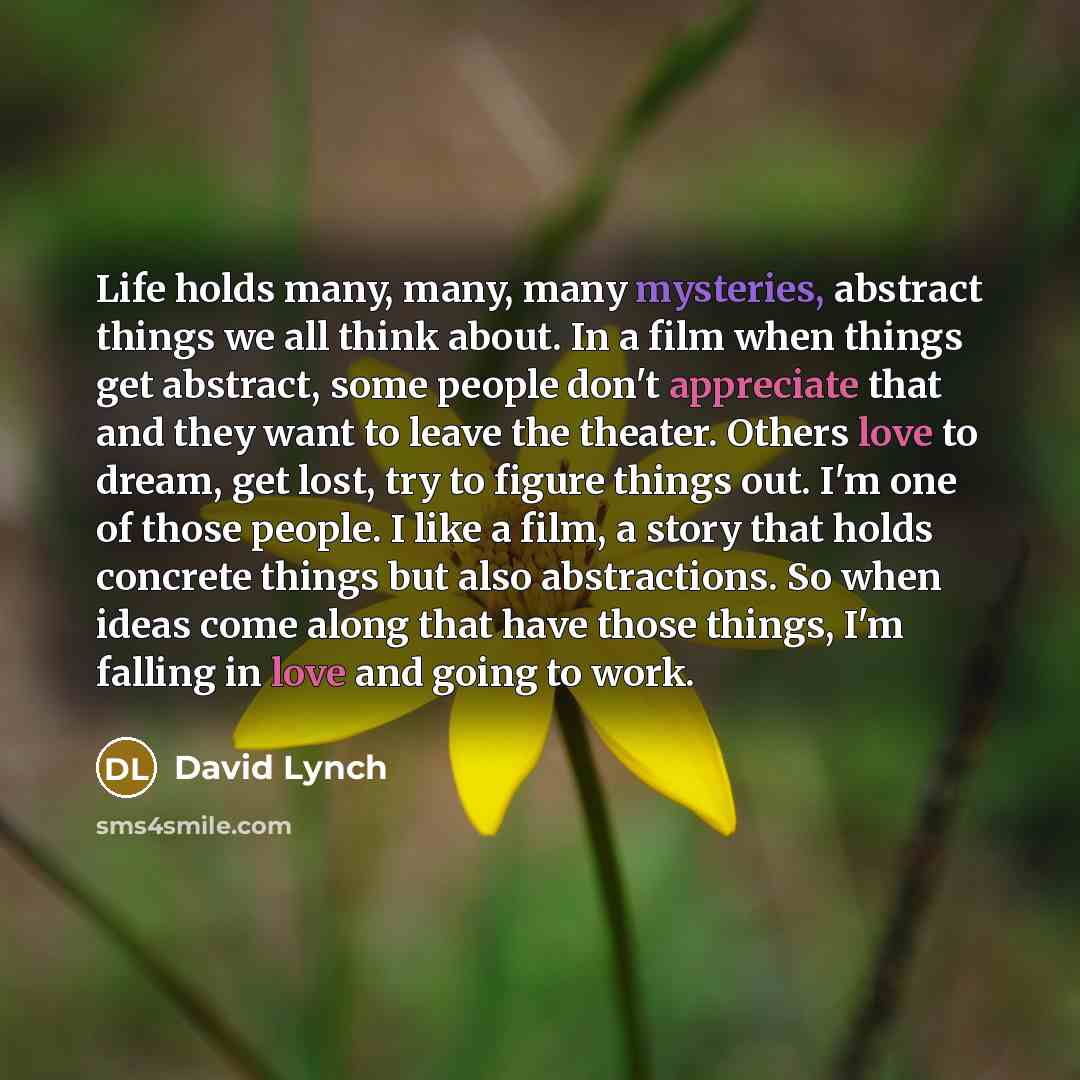 “Life holds many, many, many mysteries, abstract things we all think about. In a film when things get abstract, some people don't appreciate that and they want to leave the theater. Others love to dream, get lost, try to figure things out. I'm one of those people. I like a film, a story that holds…” quote by David Lynch