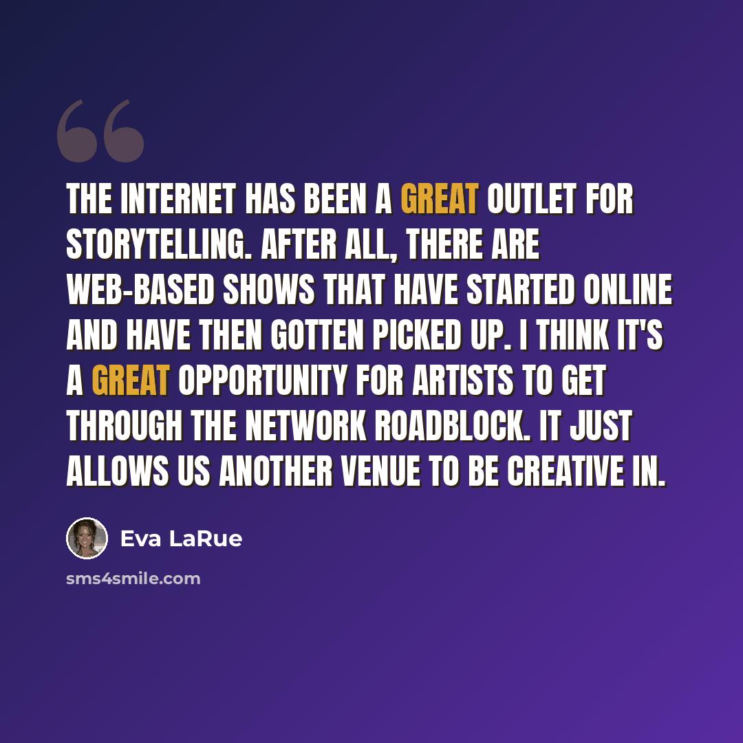 “The Internet has been a great outlet for storytelling. After all, there are web-based shows that have started online and have then gotten picked up. I think it's a great opportunity for artists to get through the network roadblock. It just allows us another venue to be creative in.” quote by Eva LaRue