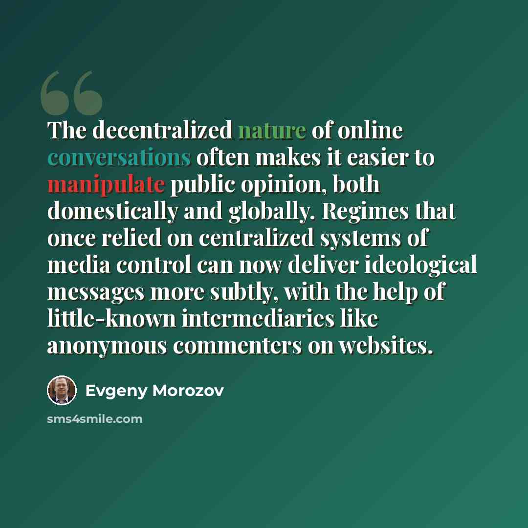 “The decentralized nature of online conversations often makes it easier to manipulate public opinion, both domestically and globally. Regimes that once relied on centralized systems of media control can now deliver ideological messages more subtly, with the help of little-known intermediaries like…” quote by Evgeny Morozov