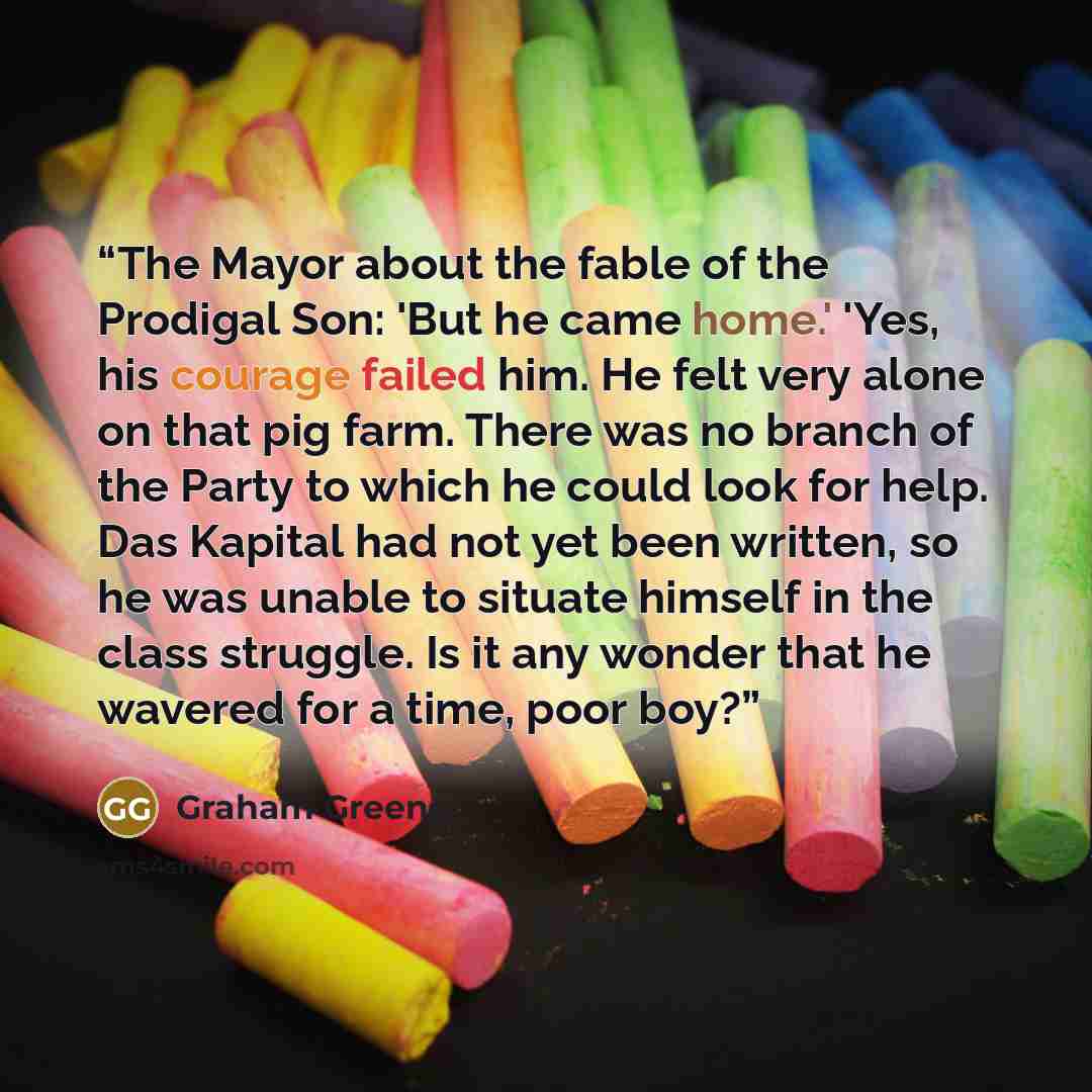 “The Mayor about the fable of the Prodigal Son: 'But he came home.' 'Yes, his courage failed him. He felt very alone on that pig farm. There was no branch of the Party to which he could look for help. Das Kapital had not yet been written, so he was unable to situate himself in the class struggle…” quote by Graham Greene