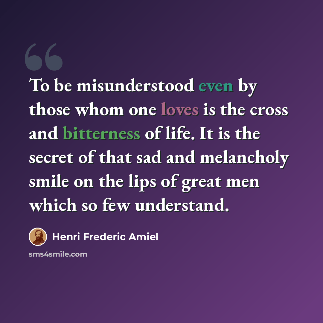“To be misunderstood even by those whom one loves is the cross and bitterness of life. It is the secret of that sad and melancholy smile on the lips of great men which so few understand.” quote by Henri Frederic Amiel