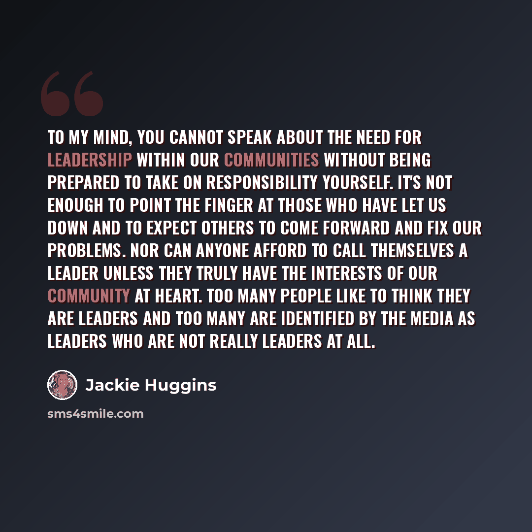 “To my mind, you cannot speak about the need for leadership within our communities without being prepared to take on responsibility yourself. It's not enough to point the finger at those who have let us down and to expect others to come forward and fix our problems. Nor can anyone afford to call…” quote by Jackie Huggins