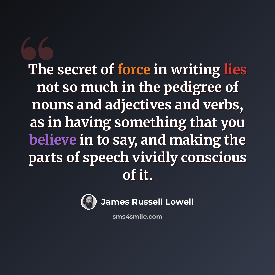 “The secret of force in writing lies not so much in the pedigree of nouns and adjectives and verbs, as in having something that you believe in to say, and making the parts of speech vividly conscious of it.” quote by James Russell Lowell
