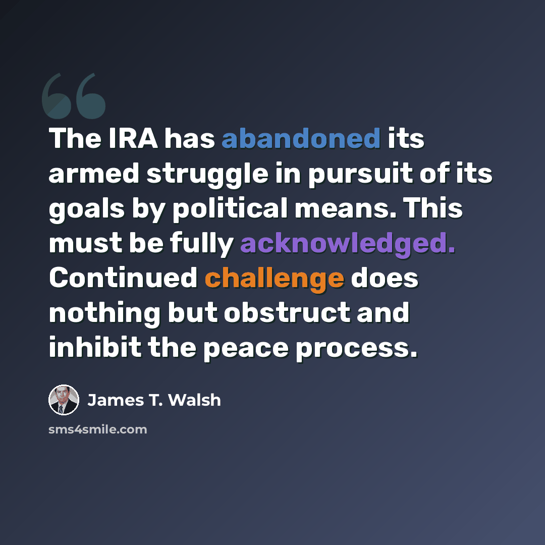“The IRA has abandoned its armed struggle in pursuit of its goals by political means. This must be fully acknowledged. Continued challenge does nothing but obstruct and inhibit the peace process.” quote by James T. Walsh