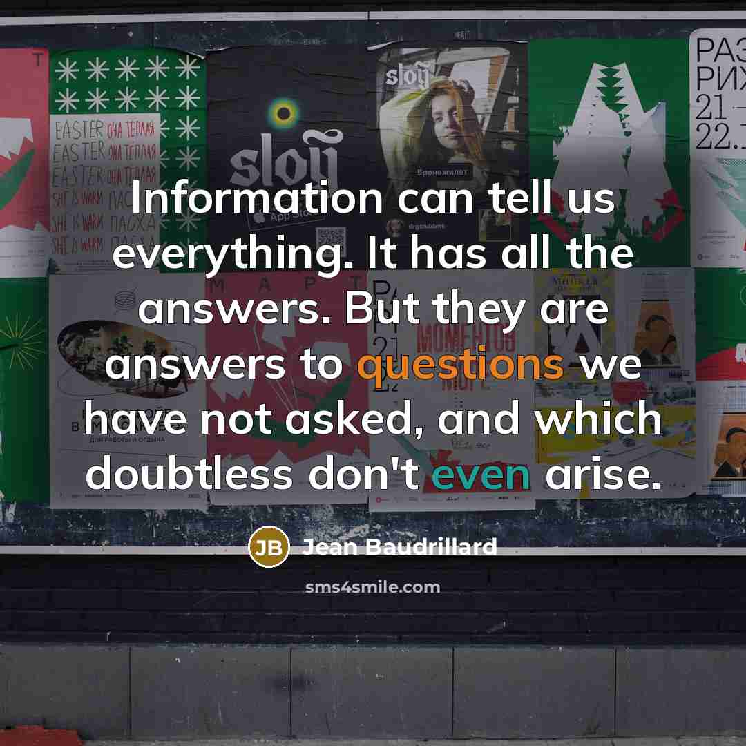 “Information can tell us everything. It has all the answers. But they are answers to questions we have not asked, and which doubtless don't even arise.” quote by Jean Baudrillard