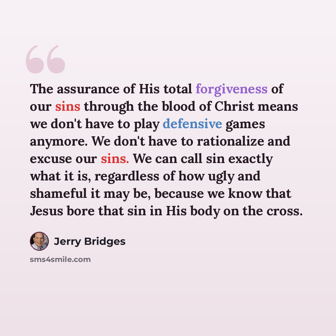 “The assurance of His total forgiveness of our sins through the blood of Christ means we don't have to play defensive games anymore. We don't have to rationalize and excuse our sins. We can call sin exactly what it is, regardless of how ugly and shameful it may be, because we know that Jesus bore…” quote by Jerry Bridges