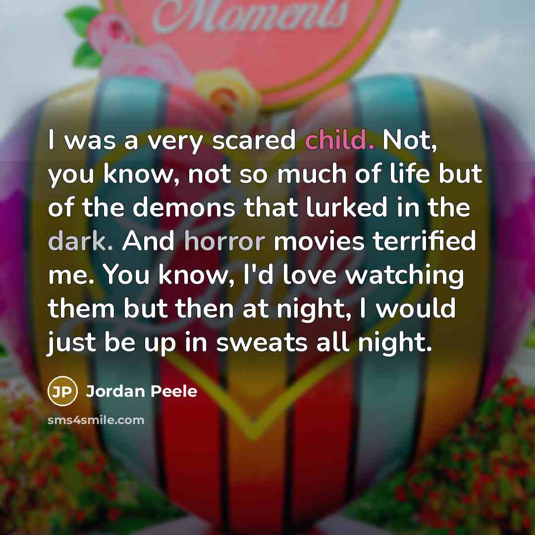 “I was a very scared child. Not, you know, not so much of life but of the demons that lurked in the dark. And horror movies terrified me. You know, I'd love watching them but then at night, I would just be up in sweats all night.” quote by Jordan Peele